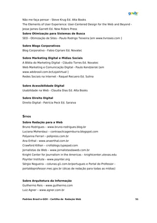 Não me faça pensar - Steve Krug Ed. Alta Books
The Elements of User Experience: User-Centered Design for the Web and Beyond -
Jesse James Garrett Ed. New Riders Press
Sobre Otimização para Sistemas de Busca
SEO - Otimização de Sites - Paulo Rodrigo Teixeira [em www.livroseo.com ]

Sobre Blogs Corporativos
Blog Corporativo - Fabio Cipriani Ed. Novatec

Sobre Marketing Digital e Mídias Sociais
A Bíblia do Marketing Digital - Cláudio Torres Ed. Novatec
Web Marketing e Comunicação Digital - Paulo Kendzerski [em
www.wbibrasil.com.br/LojaVirtual ]
Redes Sociais na Internet - Raquel Recuero Ed. Sulina


Sobre Acessibilidade Digital
Usabilidade na Web - Claudia Dias Ed. Alta Books

Sobre Direito Digital
Direito Digital - Patrícia Peck Ed. Saraiva




SÍTIOS
Sobre Redação para a Web
Bruno Rodrigues – www.bruno-rodrigues.blog.br
Luciana Moherdaui – contraaclicagemburra.blogspot.com
Polyanna Ferrari - polipress.com.br
Ana Erthal - www.anaerthal.com.br
Crawford Killian – crofsblogs.typepad.com
Jornalistas da Web – www.jornalistasdaweb.com.br
Knight Center for Journalism in the Americas – knightcenter.utexas.edu
Poynter Institute - www.poynter.org
Sérgio Nogueira – colunas.g1.com.br/portugues e Portal do Professor -
portaldoprofessor.mec.gov.br (dicas de redação para todas as mídias)



Sobre Arquitetura da Informação
Guilhermo Reis – www.guilhermo.com
Luiz Agner – www.agner.com.br


Padrões Brasil e-GOV – Cartilha de Redação Web                                   51
 