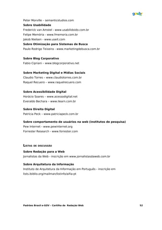 Peter Morville – semanticstudios.com
Sobre Usabilidade
Frederick van Amstel - www.usabilidoido.com.br
Felipe Memória - www.fmemoria.com.br
Jakob Nielsen - www.useit.com
Sobre Otimização para Sistemas de Busca
Paulo Rodrigo Teixeira - www.marketingdebusca.com.br


Sobre Blog Corporativo
Fabio Cipriani – www.blogcorporativo.net


Sobre Marketing Digital e Mídias Sociais
Claudio Torres – www.claudiotorres.com.br
Raquel Recuero – www.raquelrecuero.com


Sobre Acessibilidade Digital
Horácio Soares – www.acessodigital.net
Everaldo Bechara – www.ilearn.com.br

Sobre Direito Digital
Patrícia Peck – www.patriciapeck.com.br

Sobre comportamento de usuários na web (institutos de pesquisa)
Pew Internet - www.pewinternet.org
Forrester Research - www.forrester.com




LISTAS   DE DISCUSSÃO

Sobre Redação para a Web
Jornalistas da Web - inscrição em www.jornalistasdaweb.com.br

Sobre Arquitetura da Informação
Instituto de Arquitetura da Informação em Português - inscrição em
lists.ibiblio.org/mailman/listinfo/aifia-pt




Padrões Brasil e-GOV – Cartilha de Redação Web                       52
 