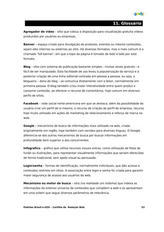 11. Glossário

Agregador de vídeo – sítio que coloca à disposição para visualização gratuita vídeos
produzidos por usuários ou empresas.

Banner – espaço criado para divulgação de produtos, eventos ou mesmo conteúdos,
sejam eles internos ou externos ao sítio. Há diversos formatos, mas o mais comum é o
chamado ‘full banner’, em que o topo da página é tomado de lado a lado por este
formato.

Blog – sítio com sistema de publicação bastante simples - muitas vezes gratuito - e
fácil de ser manipulado. Esta facilidade de uso levou à popularização do serviço e à
posterior criação de uma linha editorial centrada em pessoa a pessoa, ou seja, o
blogueiro – dono do blog – se comunica diretamente com o leitor, normalmente em
primeira pessoa. O blog também criou maior interatividade entre quem produz e
consome conteúdo, ao oferecer o recurso de comentários, hoje comum em diversos
perfis de sítios.

Facebook – rede social norte-americana em que se destaca, além da possibilidade do
usuário criar um perfil de si mesmo, o recurso de criação de perfil de empresa, recurso
hoje muito utilizado em ações de marketing de relacionamento e reforço de marca na
web.

Google – mecanismo de busca de informações mais utilizado na web, criado
originalmente em inglês, hoje também com versões para diversas línguas. O Google
diferencia-se dos outros mecanismos de busca por buscar informações em
profundidade bem superior a dos concorrentes.

Infográfico – gráfico que utiliza recursos visuais extras, como utilização de fotos de
fundo ou ilustrações, para representar visualmente informações que seriam oferecidas
de forma tradicional, sem apelo visual ou persuasão.

Login/senha – formas de identificação, normalmente individuais, que dão acesso a
conteúdos restritos em sítios. A associação entre login e senha foi criada para garantir
maior segurança de acesso aos usuários da web.

Mecanismo ou motor de busca – sítio (na realidade um sistema) que indexa as
informações do extenso universo de conteúdos que compõem a web e os apresentam
em uma ordem que segue diversos parâmetros de relevância.




Padrões Brasil e-GOV – Cartilha de Redação Web                                           53
 