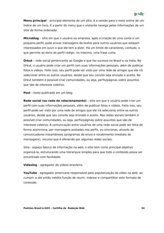 Menu principal – principal elemento de um sítio, é a versão para o meio online de um
índice de um livro. É a partir do menu que o visitante navega pelas informações de um
sítio de forma ordenada.

Microblog – sítio em que o usuário ou empresa, após a criação de uma conta e um
pequeno perfil, pode enviar mensagens de textos para outros usuários que estejam
interessados em ouvir o que ele tem a dizer. Há um limite de caracteres, contudo, o
que permite ao dono do perfil redigir, no máximo, uma frase curta.

Orkut – rede social pertencente ao Google e que faz sucesso no Brasil e na Índia. No
Orkut, o usuário pode criar um perfil com suas informações pessoais, além de publicar
fotos e vídeos. Feito isso, seu perfil pode ser visto por uma rede de amigos que ele irá
selecionar entre os outros usuários, desde que seu convite seja enviado e aceito. No
Orkut também é possível criar comunidades, ou seja, perfis/páginas sobre assuntos
que são de interesse coletivo.

Post – texto publicado em um blog.

Rede social (ou rede de relacionamento) – sítio em que o usuário pode criar um
perfil com suas informações pessoais, além de publicar fotos e vídeos. Feito isso, seu
perfil pode ser visto por uma rede de amigos que ele irá selecionar entre os outros
usuários, desde que seu convite seja enviado e aceito. Nas redes sociais também é
possível criar comunidades, ou seja, perfis/páginas sobre assuntos que são de
interesse coletivo. A comunicação entre usuários de uma rede social pode ser feita de
forma assíncrona, por mensagens postadas nos perfis, ou síncronas, através de
comunicadores instantâneos (programas de envio e recebimento imediato de
mensagens), recurso que é oferecido por algumas redes sociais.

Sítio - espaço básico de informação na web, o sítio tem como principal objetivo
organizá-la, estruturando uma hierarquia simples para que todo o conteúdo possa ser
encontrado com facilidade.

Videolog – agregador de vídeos brasileiro.

YouTube - agregador americano responsável pela popularização do vídeo na web, ao
cumprir a até então inédita função de reunir, indexar e compartilhar este formato de
conteúdo.




Padrões Brasil e-GOV – Cartilha de Redação Web                                           54
 