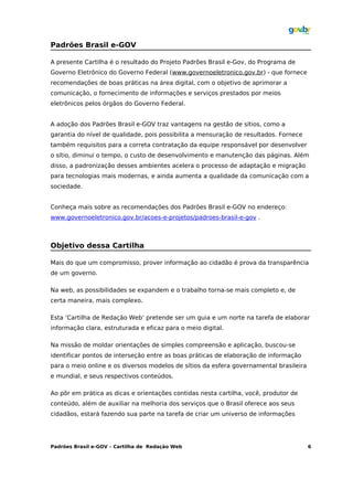 Padrões Brasil e-GOV

A presente Cartilha é o resultado do Projeto Padrões Brasil e-Gov, do Programa de
Governo Eletrônico do Governo Federal (www.governoeletronico.gov.br) - que fornece
recomendações de boas práticas na área digital, com o objetivo de aprimorar a
comunicação, o fornecimento de informações e serviços prestados por meios
eletrônicos pelos órgãos do Governo Federal.


A adoção dos Padrões Brasil e-GOV traz vantagens na gestão de sítios, como a
garantia do nível de qualidade, pois possibilita a mensuração de resultados. Fornece
também requisitos para a correta contratação da equipe responsável por desenvolver
o sítio, diminui o tempo, o custo de desenvolvimento e manutenção das páginas. Além
disso, a padronização desses ambientes acelera o processo de adaptação e migração
para tecnologias mais modernas, e ainda aumenta a qualidade da comunicação com a
sociedade.


Conheça mais sobre as recomendações dos Padrões Brasil e-GOV no endereço:
www.governoeletronico.gov.br/acoes-e-projetos/padroes-brasil-e-gov .



Objetivo dessa Cartilha

Mais do que um compromisso, prover informação ao cidadão é prova da transparência
de um governo.

Na web, as possibilidades se expandem e o trabalho torna-se mais completo e, de
certa maneira, mais complexo.

Esta ‘Cartilha de Redação Web’ pretende ser um guia e um norte na tarefa de elaborar
informação clara, estruturada e eficaz para o meio digital.

Na missão de moldar orientações de simples compreensão e aplicação, buscou-se
identificar pontos de interseção entre as boas práticas de elaboração de informação
para o meio online e os diversos modelos de sítios da esfera governamental brasileira
e mundial, e seus respectivos conteúdos.

Ao pôr em prática as dicas e orientações contidas nesta cartilha, você, produtor de
conteúdo, além de auxiliar na melhoria dos serviços que o Brasil oferece aos seus
cidadãos, estará fazendo sua parte na tarefa de criar um universo de informações




Padrões Brasil e-GOV – Cartilha de Redação Web                                          6
 