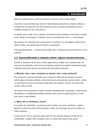 1. Introdução

Nada em redação para a web irá ensiná-lo a escrever para a mídia digital.

A escrita é uma atividade que deve ser desenvolvida diariamente, desde o colégio, e
amadurecer ao longo de anos de tentativas e erros, através da experiência de um
trabalho constante e de muita leitura.

À redação para a web, recai a tarefa, ao mesmo tempo complexa e fascinante, de aliar
texto, design e tecnologia, e tratá-los como um componente único — a informação.

No universo do conteúdo para a web ainda há muito por vir. Ao chegar à última linha
desta cartilha, não pense que já conhece o necessário.

Prossiga pesquisando — sempre haverá algo novo e interessante para adicionar ao seu
trabalho.


1.2 Desmistificando a redação online: alguns esclarecimentos

Embora o estudo do texto para a mídia digital tenha surgido com a própria web, há
mais de duas décadas, ainda se faz necessário esclarecer questões importantes sobre
redação online para clarear esta tarefa tão útil quanto prazerosa.


A.   REDAÇÃO   PARA A WEB É DIFERENTE DE REDAÇÃO PARA A MÍDIA IMPRESSA?

Sim. Contudo, é preciso entender que a redação é diferente não porque um texto
online segue princípios inéditos, revolucionários ou diversos das outras mídias – afinal,
um texto bem escrito é reconhecido pelo leitor em qualquer veículo, seja ele jornal,
revista, rádio ou tevê.

Da mesma forma acontece na web: conceitos estabelecidos há décadas, como clareza,
abrangência e credibilidade também servem como norte na elaboração de um bom
texto para a mídia digital.


B.   QUAIS   SÃO AS DIFERENÇAS, ENTÃO?

O conceito de multimídia - a junção de várias mídias num único ambiente - explica
bastante a tarefa do texto online precisar ir além, por exemplo, do que se produz na
mídia impressa.

O texto de um sítio é, antes de tudo, parte de uma grande imagem na tela de um
computador, imagem esta complexa, que na maioria das vezes inclui outros


Padrões Brasil e-GOV – Cartilha de Redação Web                                          8
 
