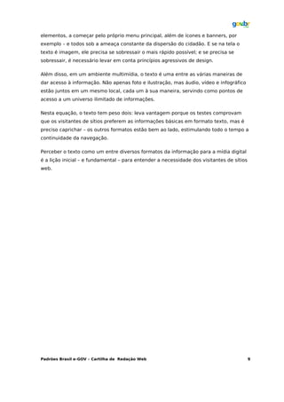 elementos, a começar pelo próprio menu principal, além de ícones e banners, por
exemplo – e todos sob a ameaça constante da dispersão do cidadão. E se na tela o
texto é imagem, ele precisa se sobressair o mais rápido possível; e se precisa se
sobressair, é necessário levar em conta princípios agressivos de design.

Além disso, em um ambiente multimídia, o texto é uma entre as várias maneiras de
dar acesso à informação. Não apenas foto e ilustração, mas áudio, vídeo e infográfico
estão juntos em um mesmo local, cada um à sua maneira, servindo como pontos de
acesso a um universo ilimitado de informações.

Nesta equação, o texto tem peso dois: leva vantagem porque os testes comprovam
que os visitantes de sítios preferem as informações básicas em formato texto, mas é
preciso caprichar – os outros formatos estão bem ao lado, estimulando todo o tempo a
continuidade da navegação.

Perceber o texto como um entre diversos formatos da informação para a mídia digital
é a lição inicial – e fundamental – para entender a necessidade dos visitantes de sítios
web.




Padrões Brasil e-GOV – Cartilha de Redação Web                                             9
 