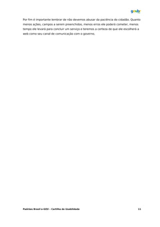 Por fim é importante lembrar de não devemos abusar da paciência do cidadão. Quanto
menos ações, campos a serem preenchidos, menos erros ele poderá cometer, menos
tempo ele levará para concluir um serviço e teremos a certeza de que ele escolherá a
web como seu canal de comunicação com o governo.




Padrões Brasil e-GOV – Cartilha de Usabilidade                                     11
 
