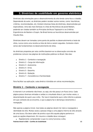 2. Diretrizes de usabilidade em governo eletrônico

Diretrizes são orientações para o desenvolvimento do sitio tendo como foco o cidadão.
Dependendo do autor, as diretrizes podem receber outros nomes, como: heurísticas,
critérios, recomendações, etc. Existem diversas listas de diretrizes, desenvolvidas por
especialistas. Uma das mais famosas é a lista de Heurísticas de Jacob Nielsen,
podendo ser citadas também os Princípios de Bruce Tognazzini e os Critérios
Ergonômicos de Bastien e Scapin. No Brasil temos as heurísticas desenvolvidas por
Claudia Dias.


Diretrizes devem ser tomadas como ponto de partida no desenvolvimento e teste de
sítios, nunca como uma receita ou lista de itens a serem seguidos. Contexto e bom-
senso são fundamentais no desenvolvimento de sítios.


As diretrizes propostas por esta cartilha baseiam-se na observação concreta de
problemas comuns nas páginas de instituições públicas no Brasil. São elas:


      Diretriz 1 – Contexto e navegação
      Diretriz 2 – Carga de informação
      Diretriz 3 - Autonomia
      Diretriz 4 - Erros
      Diretriz 5 - Desenho
      Diretriz 6 - Redação
      Diretriz 7 – Consistência e Familiaridade


Para facilitar sua aplicação, cada diretriz é dividida em várias recomendações.


Diretriz 1 – Contexto e navegação

A internet é um ambiente não-linear, ou seja, ela não possui um fluxo único. Cada
página possui diversas entradas e saídas e o resultado disso é, por muitas vezes, a
desorientação de quem usa o sítio. Por isso é importante que o sítio informe a pessoa
em que contexto ela se encontra, o que a página faz e demarque claramente a
navegação.


Não apenas a página inicial, mas todas as páginas devem ter claro a navegação e
identidade do sítio. Muitas vezes a pessoa chega a uma página interna do sítio através
de uma busca. Ela deve saber de pronto a que sítio aquela página pertence e
quais as opções disponíveis. Em resumo o cidadão deve conseguir:
      Rapidamente compreender o que é e como funciona o sítio;
Padrões Brasil e-GOV – Cartilha de Usabilidade                                        12
 