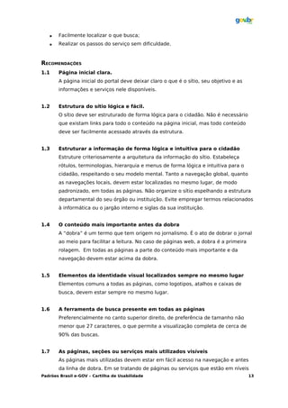    Facilmente localizar o que busca;
         Realizar os passos do serviço sem dificuldade.



RECOMENDAÇÕES
1.1       Página inicial clara.
          A página inicial do portal deve deixar claro o que é o sítio, seu objetivo e as
          informações e serviços nele disponíveis.


1.2       Estrutura do sítio lógica e fácil.
          O sítio deve ser estruturado de forma lógica para o cidadão. Não é necessário
          que existam links para todo o conteúdo na página inicial, mas todo conteúdo
          deve ser facilmente acessado através da estrutura.


1.3       Estruturar a informação de forma lógica e intuitiva para o cidadão
          Estruture criteriosamente a arquitetura da informação do sítio. Estabeleça
          rótulos, terminologias, hierarquia e menus de forma lógica e intuitiva para o
          cidadão, respeitando o seu modelo mental. Tanto a navegação global, quanto
          as navegações locais, devem estar localizadas no mesmo lugar, de modo
          padronizado, em todas as páginas. Não organize o sítio espelhando a estrutura
          departamental do seu órgão ou instituição. Evite empregar termos relacionados
          à informática ou o jargão interno e siglas da sua instituição.


1.4       O conteúdo mais importante antes da dobra
          A “dobra” é um termo que tem origem no jornalismo. É o ato de dobrar o jornal
          ao meio para facilitar a leitura. No caso de páginas web, a dobra é a primeira
          rolagem. Em todas as páginas a parte do conteúdo mais importante e da
          navegação devem estar acima da dobra.


1.5       Elementos da identidade visual localizados sempre no mesmo lugar
          Elementos comuns a todas as páginas, como logotipos, atalhos e caixas de
          busca, devem estar sempre no mesmo lugar.


1.6       A ferramenta de busca presente em todas as páginas
          Preferencialmente no canto superior direito, de preferência de tamanho não
          menor que 27 caracteres, o que permite a visualização completa de cerca de
          90% das buscas.


1.7       As páginas, seções ou serviços mais utilizados visíveis
          As páginas mais utilizadas devem estar em fácil acesso na navegação e antes
          da linha de dobra. Em se tratando de páginas ou serviços que estão em níveis
Padrões Brasil e-GOV – Cartilha de Usabilidade                                              13
 