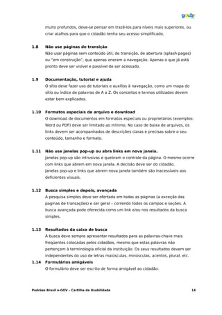 muito profundos, deve-se pensar em trazê-los para níveis mais superiores, ou
       criar atalhos para que o cidadão tenha seu acesso simplificado.


1.8    Não use páginas de transição
       Não usar páginas sem conteúdo útil, de transição, de abertura (splash-pages)
       ou “em construção”, que apenas oneram a navegação. Apenas o que já está
       pronto deve ser visível e passível de ser acessado.


1.9    Documentação, tutorial e ajuda
       O sítio deve fazer uso de tutoriais e auxílios à navegação, como um mapa do
       sítio ou índice de palavras de A a Z. Os conceitos e termos utilizados devem
       estar bem explicados.


1.10   Formatos especiais de arquivo e download
       O download de documentos em formatos especiais ou proprietários (exemplos:
       Word ou PDF) deve ser limitado ao mínimo. No caso de baixa de arquivos, os
       links devem ser acompanhados de descrições claras e precisas sobre o seu
       conteúdo, tamanho e formato.


1.11   Não use janelas pop-up ou abra links em nova janela.
       Janelas pop-up são intrusivas e quebram o controle da página. O mesmo ocorre
       com links que abrem em nova janela. A decisão deve ser do cidadão.
       Janelas pop-up e links que abrem nova janela também são inacessíveis aos
       deficientes visuais.


1.12   Busca simples e depois, avançada
       A pesquisa simples deve ser ofertada em todas as páginas (a exceção das
       paginas de transações) e ser geral – correndo todos os campos e seções. A
       busca avançada pode oferecida como um link e/ou nos resultados da busca
       simples.


1.13   Resultados da caixa de busca
       A busca deve sempre apresentar resultados para as palavras-chave mais
       freqüentes colocadas pelos cidadãos, mesmo que estas palavras não
       pertençam à terminologia oficial da instituição. Os seus resultados devem ser
       independentes do uso de letras maiúsculas, minúsculas, acentos, plural, etc.
1.14   Formulários amigáveis
       O formulário deve ser escrito de forma amigável ao cidadão:




Padrões Brasil e-GOV – Cartilha de Usabilidade                                         14
 