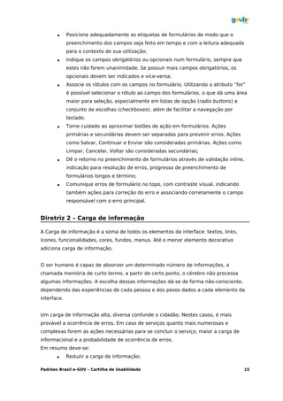      Posicione adequadamente as etiquetas de formulários de modo que o
             preenchimento dos campos seja feito em tempo e com a leitura adequada
             para o contexto de sua utilização;
            Indique os campos obrigatórios ou opcionais num formulário, sempre que
             estes não forem unanimidade. Se possuir mais campos obrigatórios, os
             opcionais devem ser indicados e vice-versa;
            Associe os rótulos com os campos no formulário. Utilizando o atributo “for”
             é possível selecionar o rótulo ao campo dos formulários, o que dá uma área
             maior para seleção, especialmente em listas de opção (radio buttons) e
             conjunto de escolhas (checkboxes), além de facilitar a navegação por
             teclado.
            Tome cuidado ao aproximar botões de ação em formulários. Ações
             primárias e secundárias devem ser separadas para prevenir erros. Ações
             como Salvar, Continuar e Enviar são consideradas primárias. Ações como
             Limpar, Cancelar, Voltar são consideradas secundárias;
            Dê o retorno no preenchimento de formulários através de validação inline,
             indicação para resolução de erros, progresso de preenchimento de
             formulários longos e término;
            Comunique erros de formulário no topo, com contraste visual, indicando
             também ações para correção do erro e associando corretamente o campo
             responsável com o erro principal.


Diretriz 2 – Carga de informação

A Carga de informação é a soma de todos os elementos da interface: textos, links,
ícones, funcionalidades, cores, fundos, menus. Até o menor elemento decorativo
adiciona carga de informação.


O ser humano é capaz de absorver um determinado número de informações, a
chamada memória de curto termo, a partir de certo ponto, o cérebro não processa
algumas informações. A escolha dessas informações dá-se de forma não-consciente,
dependendo das experiências de cada pessoa e dos pesos dados a cada elemento da
interface.


Um carga de informação alta, diversa confunde o cidadão. Nestes casos, é mais
provável a ocorrência de erros. Em caso de serviços quanto mais numerosas e
complexas forem as ações necessárias para se concluir o serviço, maior a carga de
informacional e a probabilidade de ocorrência de erros.
Em resumo deve-se:
            Reduzir a carga de informação;

Padrões Brasil e-GOV – Cartilha de Usabilidade                                         15
 