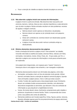    Focar a atenção do cidadão ao objetivo (tarefa) da página ou serviço.


RECOMENDAÇÕES


1.15   Não abarrote a página inicial com excesso de informações.
       A página inicial é a porta de entrada. Não devemos lotar essa porta com
       anúncios, banners, notícias. Deve-se dar a devida importância a cada elemento
       que vá estar na página. Muitas entradas resultam em dois problemas: excesso
       de opções e rolagens verticais.
                  Notícias devem existir apenas se relevantes e atualizadas;
                  Banners devem ser apenas os de conteúdo atual e em pequeno
                   número;
                  Áreas sem conteúdo (ex: eventos) devem ser desativadas quando
                   estiverem vazias;
                  A página inicial não deve exibir nenhum conteúdo antigo ou
                   desatualizado.


1.16   Elimine elementos desnecessários das páginas
       Existe a tentação de torná-la a página inicial “mais atraente” ao cidadão,
       incluindo nela todos os atalhos de seções, diversos filtros, notícias com fotos,
       animações, marcadores, ícones, linhas, frisos, etc. O que acaba, por fim, a
       abarrotar a página com excesso de informações e muito pouco atraente para
       ser explorada.


       Uma página bem diagramada, com espaços para “respiro” (branco) e
       hierarquia clara é uma página mais atraente, a ser navegada e explorada.


       Elementos desnecessários devem ser eliminados das páginas, entre eles:
          Animações: animações criam um foco de atenção muito grande. Utilizar
           banners animados desvia a atenção do objetivo central da página. Quando
           mais animações a página possui, mais o ruído que estas causam;
          Fundos: Fundos são suportes para a boa programação visual. Entretanto,
           devem ser evitados fundos excessivamente coloridos, com elementos
           decorativos exagerados ou berrantes, que desviam o foco do conteúdo da
           informação ou que prejudicam a legibilidade do texto;
          Ícones: Os ícones devem claros, facilmente compreensíveis pelo cidadão e
           pertencer visualmente à mesma família. Teste a compreensão dos ícones
           junto a seu público-alvo antes de adotá-los;
          Elementos estéticos sem função específica: linhas, figuras, pontos, texturas.
           Quando utilizadas apenas para fins de preenchimento de espaço adicionam
Padrões Brasil e-GOV – Cartilha de Usabilidade                                            16
 