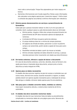 mais ruído a comunicação. Troque fios separadores por maior espaço em
           branco;
          Elementos informacionais sem função específica: Muitas vezes informações
           são colocadas numa página apenas para “preencher espaço”. Prefira trazer
           o conteúdo das páginas secundárias e elimine informações sem relevância.


1.17   Elimine passos desnecessários em serviços e preenchimento de
       formulários
       Cada ação que a pessoa necessite realizar no sítio é um erro que pode ser
       cometido. Assim, qualquer passo ou ação desnecessária deve ser eliminada:
                  Elimine pontos, virgulas e hífens dos campos de preenchimento (ex:
                   preenchimento de CPF deve necessitar apenas da digitação de
                   números);
                  A entrada do CEP deve recuperar parte do endereço;
                  O campo endereço deve ter o mínimo de campos possíveis;
                  Em páginas de entrada de dados, posicionar o cursor no próximo
                   campo a ser preenchido, porém dando a opção de troca para outro
                   campo;
                  Possibilitar entrada de dados a partir do mouse ou teclado;
                  Elimine entradas repetidas de dados (Estando no serviço, a pessoa
                   não deve precisar entrar novamente com dados que ela já forneceu).


1.18   Em textos extensos, oferecer a opção de baixar o documento
       Em caso de documentos extensos, como leis, decretos, deve-se fornecer uma
       opção para baixa e impressão desse documento, sempre junto a trecho
       descritivo ou texto integral em HTML.


1.19   Apenas peça os dados necessários
       O cidadão não deve precisar registrar-se para ter acesso a conteúdos que, por
       outros meios, ele teria livre acesso. Quando necessário o registro, os dados
       pedidos devem ser apenas aqueles necessários para a realização do serviço.
       Não obrigue o cidadão a fornecer dados apenas para fins de estatística.


1.20   Não peça para o cidadão converter dados, medidas ou valores;
       Caso sejam necessários cálculos, o sistema deve realizá-los de forma
       automática.


1.21   O cidadão não deve necessitar memorizar dados
       O cidadão não deve ter que memorizar listas de dados ou procedimentos
       complicados ou memorizar dados de uma página para outra. Números de

Padrões Brasil e-GOV – Cartilha de Usabilidade                                         17
 