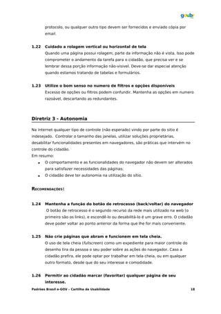 protocolo, ou qualquer outro tipo devem ser fornecidos e enviado cópia por
       email.


1.22   Cuidado a rolagem vertical ou horizontal de tela
       Quando uma página possui rolagem, parte da informação não é vista. Isso pode
       comprometer o andamento da tarefa para o cidadão, que precisa ver e se
       lembrar dessa porção informação não-visivel. Deve-se dar especial atenção
       quando estamos tratando de tabelas e formulários.


1.23   Utilize o bom senso no numero de filtros e opções disponíveis
       Excesso de opções ou filtros podem confundir. Mantenha as opções em numero
       razoável, descartando as redundantes.




Diretriz 3 - Autonomia

Na internet qualquer tipo de controle (não esperado) vindo por parte do sitio é
indesejado. Controlar o tamanho das janelas, utilizar soluções proprietárias,
desabilitar funcionalidades presentes em navegadores, são práticas que intervém no
controle do cidadão.
Em resumo:
      O comportamento e as funcionalidades do navegador não devem ser alterados
       para satisfazer necessidades das páginas;
      O cidadão deve ter autonomia na utilização do sítio.


RECOMENDAÇÕES:


1.24   Mantenha a função do botão de retrocesso (back/voltar) do navegador
        O botão de retrocesso é o segundo recurso da rede mais utilizado na web (o
       primeiro são os links), e escondê-lo ou desabilitá-lo é um grave erro. O cidadão
       deve poder voltar ao ponto anterior da forma que lhe for mais conveniente.


1.25   Não crie páginas que abram e funcionem em tela cheia.
       O uso de tela cheia (fullscreen) como um expediente para maior controle do
       desenho tira da pessoa o seu poder sobre as ações do navegador. Caso a
       cidadão prefira, ele pode optar por trabalhar em tela cheia, ou em qualquer
       outro formato, desde que do seu interesse e comodidade.


1.26   Permitir ao cidadão marcar (favoritar) qualquer página de seu
       interesse.
Padrões Brasil e-GOV – Cartilha de Usabilidade                                       18
 