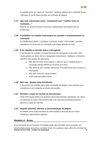 O cidadão deve ser capaz de “favoritar” qualquer página com conteúdo do seu
       interesse. O nome deve remeter ao conteúdo da página.


1.27   Não usar expressões como “compatível com” “melhor visto na
       resolução...”
       Páginas do governo devem funcionar independente de plataformas ou
       programas.


1.28   Possibilitar ao cidadão interromper ou cancelar o processamento ou
       transação
       O cidadão deve poder, a qualquer momento, sustar, interromper, cancelar,
       abandonar um processo ou transação que esteja fazendo no sitio.


1.29   É do cidadão o controle sobre a navegação
       É da decisão do cidadão o comportamento da navegação e dos links. Abrir
       novas janelas ou abas, torna a navegação inacessíveis, desfigura o historio e
       interfere nas opções de retrocesso.
                  Não desviar para outra página, a não ser que o cidadão assim o
                   comande (dando ENTER ou clicando num link);
                  Não deve-se abrir janelas adicionais. Principalmente para avisos ou
                   transações;
                  Não abrir links em novas janelas;
                  Evitar pop-ups publicitários.


1.30   Não usar plugins auto-instaláveis.
       É da escolha do cidadão optar pela instalação de plugins. Usar plugins auto-
       instaláveis é uma violação ao direito de escolha.


1.31   Permitir a cópia de trechos de documentos
       Toda informação pública do governo como documentos, legislação, etc, deve
       ser passível de cópia. Documentos pdf e de natureza semelhante devem
       permitir a cópia de trechos.


1.32   Quando possível, oferecer a personalização da página
       O cidadão deve poder escolher as informações e serviços de seu maior
       interesse e personalizar páginas.


Diretriz 4 - Erros

Errar faz parte do ser humano. O cidadão pode não entender como proceder em
determinado passo do serviço, cometer erros. Em qualquer caso, além da correção do
Padrões Brasil e-GOV – Cartilha de Usabilidade                                           19
 