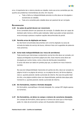 erro, é importante dar o retorno devido ao cidadão, tanto aos erros cometidos por ele,
quanto aos problemas momentâneos do sítio. Em resumo:
              Toda a falha ou indisponibilidade prevista no sítio deve ser divulgada e
               esclarecida ao cidadão;
              Todo erro cometido pelo cidadão deve ser passível de ser corrigido.


RECOMENDAÇÕES
1.33   As ações do portal devem ser reversíveis
       Erros cometidos devem ser passiveis de correção. O cidadão deve ser capaz de
       desfazer pelo menos a última ação realizada. Saber que pode corrigir possíveis
       erros encoraja a pessoa a explorar opções desconhecidas do portal.


1.34   Permita erros de digitação em busca
       Se não forem encontrados documentos com o termo digitado na caixa de
       entrada de dados do serviço de busca, oferecer lista com sugestões de palavras
       mais próximas.


1.35   Avise toda indisponibilidade (ex: troca de servidores)
       Todo evento que interrompa o andamento normal do sítio deve ser avisado, em
       espaço privilegiado na primeira página do sítio. Esse mesmo aviso deve ser
       divulgado por outros meios, como a lista de distribuição (newsletter).
       O aviso não deve ser dado em janelas pop-ups, ou aberto em nova instancia
       (janela).


       No caso de indisponibilidade imprevista em partes do sítio, deve ser avisada na
       página inicial e na página do serviço, ou na página de erro, de forma objetiva,
       clara e, quando possível, dando a previsão de retorno. No caso de queda total
       do sítio, uma página estática deve ser disponibilizada, pedindo desculpas pelo
       transtorno e, quando possível, dando a previsão de retorno;


1.36   Em formulários, mostre o formato desejado
       Em formulário, exemplifique o formato desejado. Ex: campo CPF (digite apenas
       os números).




1.37   Em formulários, só deixe no campo o número de caracteres desejado.
       Em campos de formulário, deixa apenas o número de casas que a informação
       pede. Ex: data de aniversário campo com 8 posições (ddmmaaaa);




Padrões Brasil e-GOV – Cartilha de Usabilidade                                            20
 