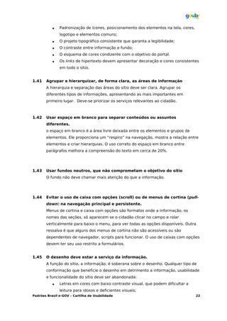    Padronização de ícones, posicionamento dos elementos na tela, cores,
               logotipo e elementos comuns;
              O projeto tipográfico consistente que garanta a legibilidade;
              O contraste entre informação e fundo;
              O esquema de cores condizente com o objetivo do portal.
              Os links de hipertexto devem apresentar decoração e cores consistentes
               em todo o sítio.


1.41   Agrupar e hierarquizar, de forma clara, as áreas de informação
       A hierarquia e separação das áreas do sítio deve ser clara. Agrupar os
       diferentes tipos de informações, apresentando as mais importantes em
       primeiro lugar. Deve-se priorizar os serviços relevantes ao cidadão.



1.42   Usar espaço em branco para separar conteúdos ou assuntos
       diferentes.
       o espaço em branco é a área livre deixada entre os elementos e grupos de
       elementos. Ele proporciona um “respiro” na navegação, mostra a relação entre
       elementos e criar hierarquias. O uso correto do espaço em branco entre
       parágrafos melhora a compreensão do texto em cerca de 20%.




1.43   Usar fundos neutros, que não comprometam o objetivo do sítio
       O fundo não deve chamar mais atenção do que a informação.




1.44   Evitar o uso de caixa com opções (scroll) ou de menus de cortina (pull-
       down) na navegação principal e persistente.
       Menus de cortina e caixa com opções são formatos onde a informação, os
       nomes das seções, só aparecem se o cidadão clicar no campo e rolar
       verticalmente para baixo o menu, para ver todas as opções disponíveis. Outra
       ressalva é que alguns dos menus de cortina não são acessíveis ou são
       dependentes de navegador, scripts para funcionar. O uso de caixas com opções
       devem ter seu uso restrito a formulários.


1.45   O desenho deve estar a serviço da informação.
       A função do sítio, a informação, é soberana sobre o desenho. Qualquer tipo de
       conformação que beneficie o desenho em detrimento a informação, usabilidade
       e funcionalidade do sítio deve ser abandonada:
              Letras em cores com baixo contraste visual, que podem dificultar a
               leitura para idosos e deficientes visuais;
Padrões Brasil e-GOV – Cartilha de Usabilidade                                        22
 