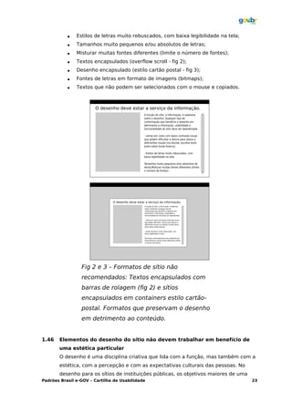    Estilos de letras muito rebuscados, com baixa legibilidade na tela;
              Tamanhos muito pequenos e/ou absolutos de letras;
              Misturar muitas fontes diferentes (limite o número de fontes);
              Textos encapsulados (overflow scroll - fig 2);
              Desenho encapsulado (estilo cartão postal - fig 3);
              Fontes de letras em formato de imagens (bitmaps);
              Textos que não podem ser selecionados com o mouse e copiados.




                 Fig 2 e 3 – Formatos de sítio não
                 recomendados: Textos encapsulados com
                 barras de rolagem (fig 2) e sítios
                 encapsulados em containers estilo cartão-
                 postal. Formatos que preservam o desenho
                 em detrimento ao conteúdo.


1.46   Elementos do desenho do sítio não devem trabalhar em benefício de
       uma estética particular
       O desenho é uma disciplina criativa que lida com a função, mas também com a
       estética, com a percepção e com as expectativas culturais das pessoas. No
       desenho para os sítios de instituições públicas, os objetivos maiores de uma
Padrões Brasil e-GOV – Cartilha de Usabilidade                                        23
 