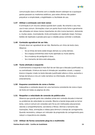 comunicação clara e eficiente com o cidadão devem sobrepor-se a quaisquer
       gostos pessoais ou modismos estéticos, pois estes últimos não podem
       prejudicar a simplicidade, a legibilidade e a facilidade de uso.


1.47   Utilizar a animação com bom senso
       A animação é um recurso valioso quando bem usado. No entanto o seu mau
       uso é mais comum. Animações criam um ponto focal muito forte e geralmente
       são utilizadas em áreas menos importantes do sítio (como banners), distraindo
       e, muitas vezes, incomodando. Evite animações em repetição (loop). Forneça
       botões de repetição e parada para que o cidadão possa controlar a exibição.


1.48   Conteúdo agradável de ser lido.
       O texto deve ser agradável de ser lido. Mantenha um ritmo de texto claro.
       Observe:
           •   Se as linhas de texto estão longas demais ou curtas demais;
           •   Se o espaço entrelinhas está muito apertado ou muito aberto;
           •   Se a mudança de parágrafo é clara;
           •   Se o tamanho de letra está adequado.


1.49   Texto alinhado à esquerda
       O alinhamento à esquerda é mais fácil de ser lido que o blocado (justificado) ou
       ou centralizado. A leitura do texto é ritmada por sacadelas visuais, o espaço
       branco irregular criado no texto blocado (justificado) altera o ritmo, aumenta o
       tempo de leitura e cria um ruído narrativo na informação, diminuindo o
       entendimento.


1.50   Esquema consistente de cores e fontes
       Cabeçalhos e conteúdo devem ter uma harmonia consistente de cores e tipos
       de fonte em todas as páginas do sítio.


1.51   Respeitar a velocidade de conexão do público-alvo
       Observe que grande parte dos cidadãos ainda tem conexão discada à Internet
       ou problemas de velocidade na conexão. Mesmo a banda larga pode se tornar
       lenta, como é comum em conexões sem fio ou em instituições educacionais
       (devido a compartilhamento, servidores e filtros). Otimize o tamanho das
       ilustrações, fotos, animações e vídeos para diminuir o tempo de carregamento.
       Quando necessário, coloque um indicador da progressão do carregamento para
       reduzir a impaciência do cidadão.


1.52   Utilizar de forma consciente plug-ins e multimídia

Padrões Brasil e-GOV – Cartilha de Usabilidade                                         24
 
