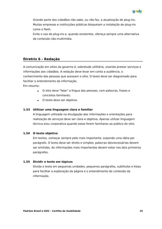 Grande parte dos cidadãos não sabe, ou não faz, a atualização de plug-ins.
       Muitas empresas e instituições públicas bloqueiam a instalação de plug-ins
       como o flash.
       Evite o uso de plug-ins e, quando existentes, ofereça sempre uma alternativa
       de conteúdo não-multimídia.




Diretriz 6 - Redação

A comunicação em sítios do governo é, sobretudo utilitária, visando prestar serviços e
informações aos cidadãos. A redação deve levar em conta a audiência, o
conhecimento das pessoas que acessam o sítio. O texto deve ser diagramado para
facilitar o entendimento da informação.
Em resumo:
              O sitio deve "falar" a língua das pessoas, com palavras, frases e
               conceitos familiares;
              O texto deve ser objetivo.


1.53   Utilizar uma linguagem clara e familiar
       A linguagem utilizada na divulgação das informações e orientações para
       realização de serviços deve ser clara e objetiva. Apenas utilizar linguagem
       técnica e/ou corporativa quando estas forem familiares ao público do sítio.


1.54   O texto objetivo
       Em textos, começar sempre pelo mais importante, expondo uma idéia por
       parágrafo. O texto deve ser direto e simples; palavras desnecessárias devem
       ser omitidas. As informações mais importantes devem estar nos dois primeiros
       parágrafos.


1.55   Dividir o texto em tópicos
       Divida o texto em pequenas unidades, pequenos parágrafos, subtítulos e listas
       para facilitar a exploração da página e o entendimento do conteúdo da
       informação.




Padrões Brasil e-GOV – Cartilha de Usabilidade                                        25
 