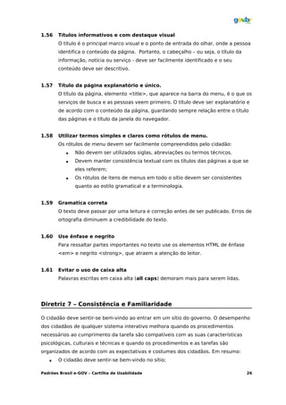 1.56   Títulos informativos e com destaque visual
       O título é o principal marco visual e o ponto de entrada do olhar, onde a pessoa
       identifica o conteúdo da página. Portanto, o cabeçalho – ou seja, o título da
       informação, notícia ou serviço - deve ser facilmente identificado e o seu
       conteúdo deve ser descritivo.


1.57   Título da página explanatório e único.
       O título da página, elemento <title>, que aparece na barra do menu, é o que os
       serviços de busca e as pessoas veem primeiro. O título deve ser explanatório e
       de acordo com o conteúdo da página, guardando sempre relação entre o título
       das páginas e o título da janela do navegador.


1.58   Utilizar termos simples e claros como rótulos de menu.
       Os rótulos de menu devem ser facilmente compreendidos pelo cidadão:
              Não devem ser utilizados siglas, abreviações ou termos técnicos.
              Devem manter consistência textual com os títulos das páginas a que se
               eles referem;
              Os rótulos de itens de menus em todo o sítio devem ser consistentes
               quanto ao estilo gramatical e a terminologia.


1.59   Gramatica correta
       O texto deve passar por uma leitura e correção antes de ser publicado. Erros de
       ortografia diminuem a credibilidade do texto.


1.60   Use ênfase e negrito
       Para ressaltar partes importantes no texto use os elementos HTML de ênfase
       <em> e negrito <strong>, que atraem a atenção do leitor.


1.61   Evitar o uso de caixa alta
       Palavras escritas em caixa alta (all caps) demoram mais para serem lidas.




Diretriz 7 – Consistência e Familiaridade

O cidadão deve sentir-se bem-vindo ao entrar em um sítio do governo. O desempenho
dos cidadãos de qualquer sistema interativo melhora quando os procedimentos
necessários ao cumprimento da tarefa são compatíveis com as suas características
psicológicas, culturais e técnicas e quando os procedimentos e as tarefas são
organizados de acordo com as expectativas e costumes dos cidadãos. Em resumo:
      O cidadão deve sentir-se bem-vindo no sítio;

Padrões Brasil e-GOV – Cartilha de Usabilidade                                         26
 