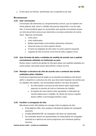    O sítio deve ser familiar, identificado com a experiência de vida.


RECOMENDAÇÕES
1.62   Usar convenções
       Convenções são elementos ou comportamentos comuns, que se repetem em
       várias páginas web, assim o cidadão não precisa reaprender o uso de cada
       sítio. É recomendável seguir as convenções, pois quando uma pessoa acessa
       um sítio ela primeiro procura por elementos e arranjos existentes em outros
       sítios. Algumas convenções:
                  Links azuis;
                  Links sublinhados;
                  Botões desenhados como botões (elementos clicáveis);
                  Caixa de busca no canto superior direito;
                  O nome (ou logotipo) do sítio estar no canto superior esquerdo
                  Logotipo do sítio funcionar como link de volta a página inicial.


1.63   Usar formato de data e unidades de medida de acordo com o padrão
       normalmente utilizado na instituição ou país.
       Muitas vezes o sistema de gestão do sítio gera datas com padrões adotados em
       outros países. Isso pode causar desconforto e induzir ao erro.


1.64   Planejar a estrutura do sítio de acordo com o contexto das tarefas
       realizadas pelos cidadãos
       A estrutura organizacional do órgão ou as soluções tecnológicas não devem
       definir o desenho e a estrutura do sítio, que deve estar baseada nas tarefas que
       os cidadãos irão realizar, nas necessidades desde e nos tipos de público:
                      As informações e serviços do sítio devem estar organizadas
                       segundo os eventos da vida ou interesses do cidadão;
                      As opções de menu devem estar agrupadas e ordenadas de
                       maneira lógica para o cidadão. Os rótulos de menus e opções
                       devem refletir a terminologia familiar a este.


1.65   Facilitar a navegação do sítio
       Não devem existir dificuldades em navegar entre as páginas do sítio.
              Evite páginas órfãs, sem qualquer indicação de opções de navegação
               possíveis;
              O botão BACK/VOLTAR do navegador não deve ser desativado;
              Os conteúdos devem ser apresentados em telas-padrão do navegador,
               evitando-se a abertura de outros programas com interfaces gráficas
               diversas;
Padrões Brasil e-GOV – Cartilha de Usabilidade                                        27
 