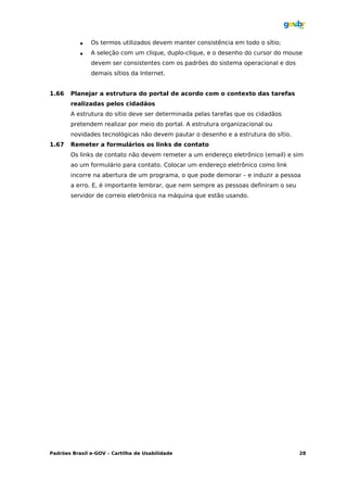    Os termos utilizados devem manter consistência em todo o sítio;
              A seleção com um clique, duplo-clique, e o desenho do cursor do mouse
               devem ser consistentes com os padrões do sistema operacional e dos
               demais sítios da Internet.


1.66   Planejar a estrutura do portal de acordo com o contexto das tarefas
       realizadas pelos cidadãos
       A estrutura do sítio deve ser determinada pelas tarefas que os cidadãos
       pretendem realizar por meio do portal. A estrutura organizacional ou
       novidades tecnológicas não devem pautar o desenho e a estrutura do sítio.
1.67   Remeter a formulários os links de contato
       Os links de contato não devem remeter a um endereço eletrônico (email) e sim
       ao um formulário para contato. Colocar um endereço eletrônico como link
       incorre na abertura de um programa, o que pode demorar – e induzir a pessoa
       a erro. E, é importante lembrar, que nem sempre as pessoas definiram o seu
       servidor de correio eletrônico na máquina que estão usando.




Padrões Brasil e-GOV – Cartilha de Usabilidade                                      28
 