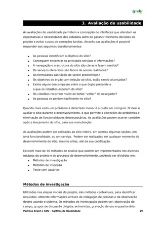 3. Avaliação de usabilidade

As avaliações de usabilidade permitem a concepção de interfaces que atendam as
expectativas e necessidades dos cidadãos além de garantir melhores decisões de
projeto e evitar custos de correções tardias. Através das avaliações é possível
responder aos seguintes questionamentos:


      As pessoas identificam o objetivo do sítio?
      Conseguem encontrar os principais serviços e informações?
      A navegação e a estrutura do sítio são claras e fazem sentido?
      Os serviços oferecidos são fáceis de serem realizados?
      Os formulários são fáceis de serem preenchidos?
      Os objetivos do órgão com relação ao sítio, estão sendo alcançados?
      Existe algum descompasso entre o que órgão pretende e
       o que os cidadãos esperam do sítio?
      Os cidadãos recorrem muito ao botão “voltar” do navegador?
      As pessoas se perdem facilmente no sitio?


Quando mais cedo um problema é detectado menor é o custo em corrigi-lo O ideal é
avaliar o sítio durante o desenvolvimento, o que permite a correções de problemas e
eliminação de funcionalidades desnecessárias. As avaliações podem ocorrer também
após o lançamento do sítio, para sua manutenção.


As avaliações podem ser aplicadas ao sítio inteiro, em apenas algumas seções, em
uma funcionalidade, ou um serviço. Podem ser realizadas em qualquer momento do
desenvolvimento do sítio, mesmo antes, até da sua codificação.


Existem mais de 30 métodos de análise que podem ser implementados nos diversos
estágios do projeto e do processo de desenvolvimento, podendo ser divididos em:
      Métodos de investigação
      Métodos de inspeção
      Teste com usuários




Métodos de investigação

Utilizados nas etapas iniciais do projeto, são métodos contextuais, para identificar
requisitos, obtendo informações através da indagação de pessoas e da observação
destes usando o sistema. Os métodos de investigação podem ser: observação de
campo, grupos de discussão dirigida, entrevistas, gravação de uso e questionário.
Padrões Brasil e-GOV – Cartilha de Usabilidade                                         29
 