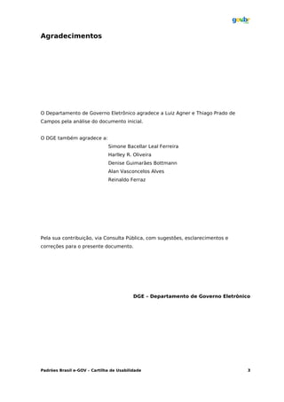 Agradecimentos




O Departamento de Governo Eletrônico agradece a Luiz Agner e Thiago Prado de
Campos pela análise do documento inicial.


O DGE também agradece a:
                              Simone Bacellar Leal Ferreira
                              Harlley R. Oliveira
                              Denise Guimarães Bottmann
                              Alan Vasconcelos Alves
                              Reinaldo Ferraz




Pela sua contribuição, via Consulta Pública, com sugestões, esclarecimentos e
correções para o presente documento.




                                          DGE – Departamento de Governo Eletrônico




Padrões Brasil e-GOV – Cartilha de Usabilidade                                   3
 