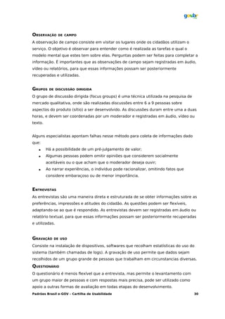OBSERVAÇÃO      DE CAMPO

A observação de campo consiste em visitar os lugares onde os cidadãos utilizam o
serviço. O objetivo é observar para entender como é realizada as tarefas e qual o
modelo mental que estes tem sobre elas. Perguntas podem ser feitas para completar a
informação. É importantes que as observações de campo sejam registradas em áudio,
vídeo ou relatórios, para que essas informações possam ser posteriormente
recuperadas e utilizadas.


GRUPOS    DE DISCUSSÃO DIRIGIDA

O grupo de discussão dirigida (focus groups) é uma técnica utilizada na pesquisa de
mercado qualitativa, onde são realizadas discussões entre 6 a 9 pessoas sobre
aspectos do produto (sítio) a ser desenvolvido. As discussões duram entre uma a duas
horas, e devem ser coordenadas por um moderador e registradas em áudio, vídeo ou
texto.


Alguns especialistas apontam falhas nesse método para coleta de informações dado
que:
        Há a possibilidade de um pré-julgamento de valor;
        Algumas pessoas podem omitir opiniões que considerem socialmente
         aceitáveis ou o que acham que o moderador deseja ouvir;
        Ao narrar experiências, o indivíduo pode racionalizar, omitindo fatos que
         considere embaraçoso ou de menor importância.


ENTREVISTAS
As entrevistas são uma maneira direta e estruturada de se obter informações sobre as
preferências, impressões e atitudes do cidadão. As questões podem ser flexíveis,
adaptando-se ao que é respondido. As entrevistas devem ser registradas em áudio ou
relatório textual, para que essas informações possam ser posteriormente recuperadas
e utilizadas.



GRAVAÇÃO     DE USO

Consiste na instalação de dispositivos, softwares que recolham estatísticas do uso do
sistema (também chamadas de logs). A gravação de uso permite que dados sejam
recolhidos de um grupo grande de pessoas que trabalham em circunstancias diversas.
QUESTIONÁRIO
O questionário é menos flexível que a entrevista, mas permite o levantamento com
um grupo maior de pessoas e com respostas mais precisa, pode ser utilizado como
apoio a outras formas de avaliação em todas etapas do desenvolvimento.
Padrões Brasil e-GOV – Cartilha de Usabilidade                                        30
 