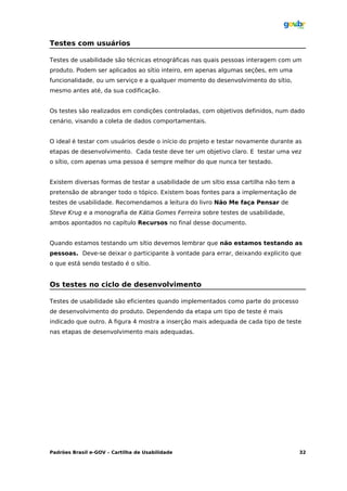 Testes com usuários

Testes de usabilidade são técnicas etnográficas nas quais pessoas interagem com um
produto. Podem ser aplicados ao sítio inteiro, em apenas algumas seções, em uma
funcionalidade, ou um serviço e a qualquer momento do desenvolvimento do sítio,
mesmo antes até, da sua codificação.


Os testes são realizados em condições controladas, com objetivos definidos, num dado
cenário, visando a coleta de dados comportamentais.


O ideal é testar com usuários desde o início do projeto e testar novamente durante as
etapas de desenvolvimento. Cada teste deve ter um objetivo claro. E testar uma vez
o sítio, com apenas uma pessoa é sempre melhor do que nunca ter testado.


Existem diversas formas de testar a usabilidade de um sítio essa cartilha não tem a
pretensão de abranger todo o tópico. Existem boas fontes para a implementação de
testes de usabilidade. Recomendamos a leitura do livro Não Me faça Pensar de
Steve Krug e a monografia de Kátia Gomes Ferreira sobre testes de usabilidade,
ambos apontados no capítulo Recursos no final desse documento.


Quando estamos testando um sítio devemos lembrar que não estamos testando as
pessoas. Deve-se deixar o participante à vontade para errar, deixando explicito que
o que está sendo testado é o sítio.


Os testes no ciclo de desenvolvimento

Testes de usabilidade são eficientes quando implementados como parte do processo
de desenvolvimento do produto. Dependendo da etapa um tipo de teste é mais
indicado que outro. A figura 4 mostra a inserção mais adequada de cada tipo de teste
nas etapas de desenvolvimento mais adequadas.




Padrões Brasil e-GOV – Cartilha de Usabilidade                                        32
 