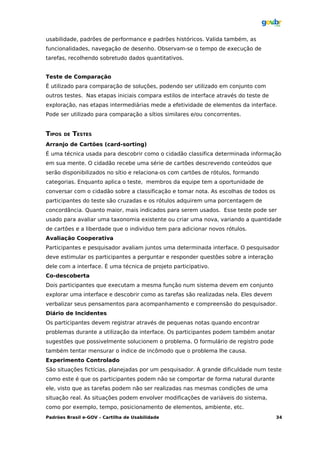 usabilidade, padrões de performance e padrões históricos. Valida também, as
funcionalidades, navegação de desenho. Observam-se o tempo de execução de
tarefas, recolhendo sobretudo dados quantitativos.


Teste de Comparação
É utilizado para comparação de soluções, podendo ser utilizado em conjunto com
outros testes. Nas etapas iniciais compara estilos de interface através do teste de
exploração, nas etapas intermediárias mede a efetividade de elementos da interface.
Pode ser utilizado para comparação a sítios similares e/ou concorrentes.


TIPOS   DE   TESTES
Arranjo de Cartões (card-sorting)
É uma técnica usada para descobrir como o cidadão classifica determinada informação
em sua mente. O cidadão recebe uma série de cartões descrevendo conteúdos que
serão disponibilizados no sítio e relaciona-os com cartões de rótulos, formando
categorias. Enquanto aplica o teste, membros da equipe tem a oportunidade de
conversar com o cidadão sobre a classificação e tomar nota. As escolhas de todos os
participantes do teste são cruzadas e os rótulos adquirem uma porcentagem de
concordância. Quanto maior, mais indicados para serem usados. Esse teste pode ser
usado para avaliar uma taxonomia existente ou criar uma nova, variando a quantidade
de cartões e a liberdade que o individuo tem para adicionar novos rótulos.
Avaliação Cooperativa
Participantes e pesquisador avaliam juntos uma determinada interface. O pesquisador
deve estimular os participantes a perguntar e responder questões sobre a interação
dele com a interface. É uma técnica de projeto participativo.
Co-descoberta
Dois participantes que executam a mesma função num sistema devem em conjunto
explorar uma interface e descobrir como as tarefas são realizadas nela. Eles devem
verbalizar seus pensamentos para acompanhamento e compreensão do pesquisador.
Diário de Incidentes
Os participantes devem registrar através de pequenas notas quando encontrar
problemas durante a utilização da interface. Os participantes podem também anotar
sugestões que possivelmente solucionem o problema. O formulário de registro pode
também tentar mensurar o índice de incômodo que o problema lhe causa.
Experimento Controlado
São situações fictícias, planejadas por um pesquisador. A grande dificuldade num teste
como este é que os participantes podem não se comportar de forma natural durante
ele, visto que as tarefas podem não ser realizadas nas mesmas condições de uma
situação real. As situações podem envolver modificações de variáveis do sistema,
como por exemplo, tempo, posicionamento de elementos, ambiente, etc.
Padrões Brasil e-GOV – Cartilha de Usabilidade                                        34
 