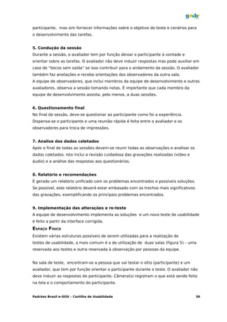 participante, mas sim fornecer informações sobre o objetivo do teste e cenários para
o desenvolvimento das tarefas.


5. Condução da sessão
Durante a sessão, o avaliador tem por função deixar o participante à vontade e
orientar sobre as tarefas. O avaliador não deve induzir respostas mas pode auxiliar em
caso de “becos sem saída” se isso contribuir para o andamento da sessão. O avaliador
também faz anotações e recebe orientações dos observadores da outra sala.
A equipe de observadores, que inclui membros da equipe de desenvolvimento e outros
avaliadores, observa a sessão tomando notas. É importante que cada membro da
equipe de desenvolvimento assista, pelo menos, a duas sessões.


6. Questionamento final
No final da sessão, deve-se questionar ao participante como foi a experiência.
Dispensa-se o participante e uma reunião rápida é feita entre o avaliador e os
observadores para troca de impressões.


7. Analise dos dados coletados
Após o final de todas as sessões devem-se reunir todas as observações e analisar os
dados coletados. Isto inclui a revisão cuidadosa das gravações realizadas (vídeo e
áudio) e a análise das respostas aos questionários.


8. Relatório e recomendações
É gerado um relatório unificado com os problemas encontrados e possíveis soluções.
Se possível, este relatório deverá estar embasado com os trechos mais significativos
das gravações, exemplificando os principais problemas encontrados.


9. Implementação das alterações e re-teste
A equipe de desenvolvimento implementa as soluções e um novo teste de usabilidade
é feito a partir da interface corrigida.
ESPAÇO FÍSICO
Existem várias estruturas possíveis de serem utilizadas para a realização de
testes de usabilidade, a mais comum é a de utilização de duas salas (figura 5) – uma
reservada aos testes e outra reservada à observação por pessoas da equipe.


Na sala de teste, encontram-se a pessoa que vai testar o sítio (participante) e um
avaliador, que tem por função orientar o participante durante o teste. O avaliador não
deve induzir as respostas do participante. Câmera(s) registram o que está sendo feito
na tela e o comportamento do participante.


Padrões Brasil e-GOV – Cartilha de Usabilidade                                         36
 
