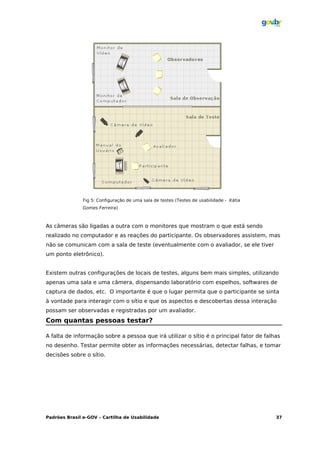 Fig 5: Configuração de uma sala de testes (Testes de usabilidade - Kátia
               Gomes Ferreira)



As câmeras são ligadas a outra com o monitores que mostram o que está sendo
realizado no computador e as reações do participante. Os observadores assistem, mas
não se comunicam com a sala de teste (eventualmente com o avaliador, se ele tiver
um ponto eletrônico).


Existem outras configurações de locais de testes, alguns bem mais simples, utilizando
apenas uma sala e uma câmera, dispensando laboratório com espelhos, softwares de
captura de dados, etc. O importante é que o lugar permita que o participante se sinta
à vontade para interagir com o sítio e que os aspectos e descobertas dessa interação
possam ser observadas e registradas por um avaliador.
Com quantas pessoas testar?

A falta de informação sobre a pessoa que irá utilizar o sítio é o principal fator de falhas
no desenho. Testar permite obter as informações necessárias, detectar falhas, e tomar
decisões sobre o sítio.




Padrões Brasil e-GOV – Cartilha de Usabilidade                                            37
 