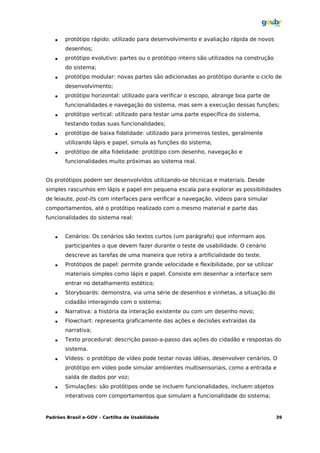    protótipo rápido: utilizado para desenvolvimento e avaliação rápida de novos
       desenhos;
      protótipo evolutivo: partes ou o protótipo inteiro são utilizados na construção
       do sistema;
      protótipo modular: novas partes são adicionadas ao protótipo durante o ciclo de
       desenvolvimento;
      protótipo horizontal: utilizado para verificar o escopo, abrange boa parte de
       funcionalidades e navegação do sistema, mas sem a execução dessas funções;
      protótipo vertical: utilizado para testar uma parte específica do sistema,
       testando todas suas funcionalidades;
      protótipo de baixa fidelidade: utilizado para primeiros testes, geralmente
       utilizando lápis e papel, simula as funções do sistema;
      protótipo de alta fidelidade: protótipo com desenho, navegação e
       funcionalidades muito próximas ao sistema real.


Os protótipos podem ser desenvolvidos utilizando-se técnicas e materiais. Desde
simples rascunhos em lápis e papel em pequena escala para explorar as possibilidades
de leiaute, post-its com interfaces para verificar a navegação, vídeos para simular
comportamentos, até o protótipo realizado com o mesmo material e parte das
funcionalidades do sistema real:


      Cenários: Os cenários são textos curtos (um parágrafo) que informam aos
       participantes o que devem fazer durante o teste de usabilidade. O cenário
       descreve as tarefas de uma maneira que retira a artificialidade do teste.
      Protótipos de papel: permite grande velocidade e flexibilidade, por se utilizar
       materiais simples como lápis e papel. Consiste em desenhar a interface sem
       entrar no detalhamento estético;
      Storyboards: demonstra, via uma série de desenhos e vinhetas, a situação do
       cidadão interagindo com o sistema;
      Narrativa: a história da interação existente ou com um desenho novo;
      Flowchart: representa graficamente das ações e decisões extraídas da
       narrativa;
      Texto procedural: descrição passo-a-passo das ações do cidadão e respostas do
       sistema.
      Vídeos: o protótipo de vídeo pode testar novas idéias, desenvolver cenários. O
       protótipo em vídeo pode simular ambientes multisensoriais, como a entrada e
       saída de dados por voz;
      Simulações: são protótipos onde se incluem funcionalidades, incluem objetos
       interativos com comportamentos que simulam a funcionalidade do sistema;


Padrões Brasil e-GOV – Cartilha de Usabilidade                                           39
 