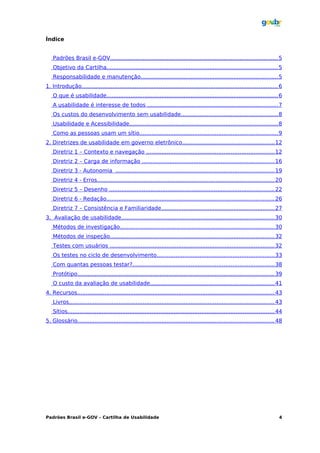 Índice


   Padrões Brasil e-GOV................................................................................................. 5
   Objetivo da Cartilha................................................................................................... 5
   Responsabilidade e manutenção................................................................................ 5
1. Introdução.................................................................................................................. 6
   O que é usabilidade.................................................................................................... 6
   A usabilidade é interesse de todos ............................................................................ 7
   Os custos do desenvolvimento sem usabilidade........................................................ 8
   Usabilidade e Acessibilidade...................................................................................... 8
   Como as pessoas usam um sítio................................................................................ 9
2. Diretrizes de usabilidade em governo eletrônico...................................................... 12
   Diretriz 1 – Contexto e navegação .......................................................................... 12
   Diretriz 2 – Carga de informação ............................................................................. 16
   Diretriz 3 - Autonomia ............................................................................................ 19
   Diretriz 4 - Erros....................................................................................................... 20
   Diretriz 5 – Desenho ................................................................................................ 22
   Diretriz 6 - Redação.................................................................................................. 26
   Diretriz 7 – Consistência e Familiaridade.................................................................. 27
3. Avaliação de usabilidade......................................................................................... 30
   Métodos de investigação.......................................................................................... 30
   Métodos de inspeção................................................................................................ 32
   Testes com usuários ................................................................................................ 32
   Os testes no ciclo de desenvolvimento.................................................................... 33
   Com quantas pessoas testar?.................................................................................. 38
   Protótipo.................................................................................................................. 39
   O custo da avaliação de usabilidade........................................................................ 41
4. Recursos................................................................................................................... 43
   Livros....................................................................................................................... 43
   Sítios........................................................................................................................ 44
5. Glossário.................................................................................................................. 48




Padrões Brasil e-GOV – Cartilha de Usabilidade                                                                                    4
 