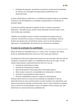    Protótipos de programa: apresentam as primeiras versões de funcionalidades
       do sistema, já na linguagem de programação escolhida para seu
       desenvolvimento.


As duas classificações se relacionam, um protótipo de programa pode ser um protótipo
evolutivo ou de alta fidelidade e um protótipo de papel pode ser considerado um
protótipo rápido.


A escolha do protótipo depende do objetivo do sítio e o tempo e orçamento
disponíveis. Aconselha-se que, quando menos definições se tenham sobre o sítio,
mais simples seja o protótipo.


Trabalhar com protótipos requer um tempo considerável do projeto e deve-se
mensurar corretamente os custos e o tempo de projeto com protótipos. Deve-se
lembrar que algumas das características-chaves, como no caso de sistemas, a
segurança e a confiabilidade, não costumam ser funcionais nos protótipos.


O custo da avaliação de usabilidade

Apesar de testes de usabilidade serem um “custo a mais “no projeto, não realizar
testes de usabilidade geralmente incorre em mais custos que realizá-los.


Os problemas do sítio que só aparecerão durante seu uso acarretam, além do custo de
retrabalho, o prejuízo da imagem e a credibilidade do sítio e de seu órgão. Ao não
realizar testes durante o desenvolvimento do sítio há o risco de:
      Inclusão de características erradas;
      Omissão de características corretas;
      Maior tempo gasto em discussões sobre informações básicas;
      Maior tempo e custo com a necessidade de se redesenhar a interface;
      Aumento na necessidade de suporte técnico;
      Perda de credibilidade e prejuízo a imagem do sítio/instituição.
Diversos fatores entram no custo de uma avaliação de usabilidade. A fase do
desenvolvimento em que o primeiro teste é uma das variáveis mais importantes, pois
quanto mais tarde for realizado o primeiro teste, maior o custo envolvido na avaliação,
maior o número de recomendações e maior o retrabalho. Outras variáveis que para
determinam os custos de testes de usabilidade são:




Padrões Brasil e-GOV – Cartilha de Usabilidade                                       40
 