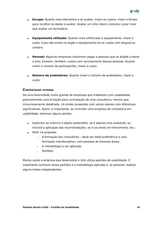    Escopo: Quanto mais elementos a se avaliar, maior os custos, maior o tempo
       para recolher os dados e avaliar. Avaliar um sítio inteiro costuma custar mais
       que avaliar um formulário;


      Equipamento utilizado: Quanto mais sofisticado o equipamento, maior o
       custo. Caso não exista no órgão o equipemento há os custos com aluguel ou
       compra;


      Pessoal: Algumas empresas costumam pagar a pessoas que se dispõe a testar
       o sítio. Existem, também, custos com recrutamento dessas pessoas. Quanto
       maior o número de participantes, maior o custo;


      Número de avaliadores: Quanto maior o número de avaliadores, maior o
       custo;


CONTRATAÇÃO     EXTERNA

Há uma diversidade muito grande de empresas que trabalham com usabilidade,
possivelmente uma licitação para contratação de uma consultoria, mesmo que
minuciosamente detalhada, irá render propostas com vários valores com diferenças
significativas. Assim, é importante, ao contratar uma empresa de consultoria em
usabilidade, observar alguns pontos:


      Explicitar ao máximo o objeto pretendido: se é apenas uma avaliação, ou
       incluirá a aplicação das recomendações, se é (ou terá) um treinamento, etc ;
      Pedir na proposta:
           •    A formação dos consultores – deve ser dado preferência a uma
                formação interdisciplinar, com pessoas de diversas áreas;
           •    A metodologia a ser aplicada;
           •    Portfólio.


Muitas vezes a empresa que desenvolve o sítio utiliza padrões de usabilidade. É
importante conhecer esses padrões e a metodologia aplicada e, se possível, realizar
alguns testes independentes.




Padrões Brasil e-GOV – Cartilha de Usabilidade                                          41
 