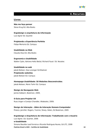 4. Recursos

Livros

Não me faça pensar
Steve Krug Ed. Alta Books


Ergodesign e arquitetura da informação
Luiz Agner Ed. Quartet


Projetando a Experiência Perfeita
Felipe Memoria Ed. Campus


Usabilidade na Web
Claudia Dias Ed. Alta Books


Ergonomia e Usabilidade
Walter Cybis, Adriana Holtz Betiol, Richard Faust Ed. Novatec


Usabilidade na web
Jakob Nielsen, Hoa Loranger Ed Elselvier
Projetando websites
Jakob Nielsen Ed. Campus


Homepage Usabilidade: 50 Websites Desconstruídos
Jakob Nielsen, Marie Taihir Ed. Campus


Design de Navegação Web
James Kalbach, Bookman, 2009.


O Guia para Projetar UX
Russ Unger e Carolyn Chandler, Altabooks, 2009.


Design de Interação – Além da Interação Homem-Computador
Preece, Jennifer; Rogers, Yvonne; Sharp, Helen, Ed Bookman, 2005


Ergodesign e Arquitetura de Informação: Trabalhando com o Usuário
Luiz Agner, Ed. Quartet, 2006
e-Usabilidade
Simone Bacellar Leal Ferreira e Ricardo Rodrigues Nunes, Ed LTC, 2008
Padrões Brasil e-GOV – Cartilha de Usabilidade                               42
 