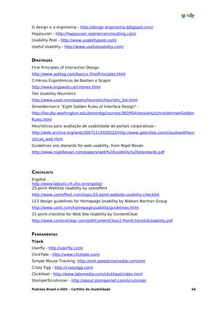 O design e a ergonomia - http://design-ergonomia.blogspot.com/
Happyuser - http://happyuser.xperienceconsulting.com/
Usability Post - http://www.usabilitypost.com/
Useful Usability - http://www.usefulusability.com/


DIRETRIZES
First Principles of Interaction Design
http://www.asktog.com/basics /firstPrinciples.html
Critérios Ergonômicos de Bastien e Scapin
http://www.ergoweb.ca/criteres.html
Ten Usability Heuristics
http://www.useit.com/papers/heuristic/heuristic_list.html
Shneiderman's "Eight Golden Rules of Interface Design" -
http://faculty.washington.edu/jtenenbg/courses/360/f04/sessions/schneidermanGolden
Rules.html
Heurísticas para avaliação de usabilidade de portais corporativos -
http://web.archive.org/web/20071115020222/http://www.geocities.com/claudiaad/heur
isticas_web.html
Guidelines ans stanards for web usability, from Nigel Bevan
http://www.nigelbevan.com/papers/web%20usability%20standards.pdf




CHECKLISTS
Ergolist
http://www.labiutil.inf.ufsc.br/ergolist/
25-point WebSite Usability by usereffect
http://www.usereffect.com/topic/25-point-website-usability-checklist
113 design guidelines for Homepage Usability by Nielsen Norman Group
http://www.useit.com/homepageusability/guidelines.html
21-point checklist for Web Site Usability by ContentClear
http://www.contentclear.com/pdf/ContentClear2-PointChecklistUsability.pdf


FERRAMENTAS
Track
Userfly - http://userfly.com/
ClickTale - http://www.clicktale.com/
Simple Mouse Tracking -http://smt.speedzinemedia.com/smt
Crazy Egg - http://crazyegg.com/
ClickHeat - http://www.labsmedia.com/clickheat/index.html
StomperScrutinizer - http://about.stompernet.com/scrutinizer

Padrões Brasil e-GOV – Cartilha de Usabilidade                                  44
 