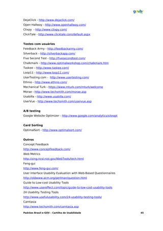 DejaClick - http://www.dejaclick.com/
Open Hallway - http://www.openhallway.com/
Clixpy - http://www.clixpy.com/
ClickTale - http://www.clicktale.com/default.aspx


Testes com usuários
Feedback Army - http://feedbackarmy.com/
Silverback - http://silverbackapp.com/
Five Second Test - http://fivesecondtest.com/
Chalkmark - http://www.optimalworkshop.com/chalkmark.htm
Taskee – http://www.taskee.com/
Loop11 - http://www.loop11.com/
UserTesting.com - http://www.usertesting.com/
Ethnio - http://www.ethnio.com/
Mechanical Turk - https://www.mturk.com/mturk/welcome
Morae - http://www.techsmith.com/morae.asp
Usabilla - http://www.usabilla.com/
UserVue - http://www.techsmith.com/uservue.asp


A/B testing
Google Website Optimizer - http://www.google.com/analytics/siteopt


Card Sorting
OptimalSort - http://www.optimalsort.com/


Outros
Concept Feedback
http://www.conceptfeedback.com/
Web Metrics
http://zing.ncsl.nist.gov/WebTools/tech.html
Feng-gui
http://www.feng-gui.com/
User Interface Usability Evaluation with Web-Based Questionnaires
http://oldwww.acm.org/perlman/question.html
Guide to Low-cost Usability Tools
http://www.usereffect.com/topic/guide-to-low-cost-usability-tools
24 Usability Testing Tools
http://www.usefulusability.com/24-usability-testing-tools/
Camtasia
http://www.techsmith.com/camtasia.asp

Padrões Brasil e-GOV – Cartilha de Usabilidade                       45
 