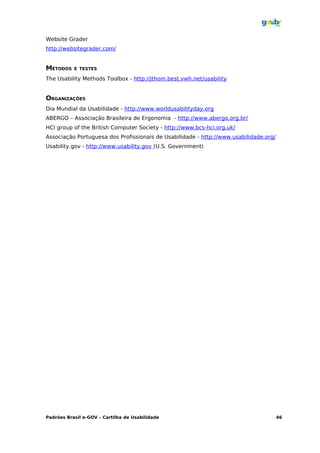 Website Grader
http://websitegrader.com/


MÉTODOS    E TESTES

The Usability Methods Toolbox - http://jthom.best.vwh.net/usability


ORGANIZAÇÕES
Dia Mundial da Usabilidade - http://www.worldusabilityday.org
ABERGO – Associação Brasileira de Ergonomia - http://www.abergo.org.br/
HCI group of the British Computer Society - http://www.bcs-hci.org.uk/
Associação Portuguesa dos Profissionais de Usabilidade - http://www.usabilidade.org/
Usability.gov - http://www.usability.gov (U.S. Government)




Padrões Brasil e-GOV – Cartilha de Usabilidade                                         46
 