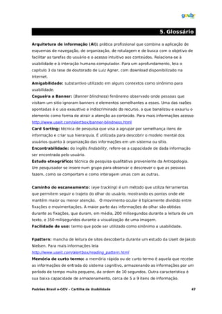 5. Glossário

Arquitetura de informação (AI): prática profissional que combina a aplicação de
esquemas de navegação, de organização, de rotulagem e de busca com o objetivo de
facilitar as tarefas do usuário e o acesso intuitivo aos conteúdos. Relaciona-se à
usabilidade e à interação humano-computador. Para um aprofundamento, leia o
capítulo 3 da tese de doutorado de Luiz Agner, com download disponibilizado na
Internet.
Amigabilidade: substantivo utilizado em alguns contextos como sinônimo para
usabilidade.
Cegueira a Banner: (Banner blindness) fenônemo observado onde pessoas que
visitam um sitio ignoram banners e elementos semelhantes a esses. Uma das razões
apontadas é o uso exaustivo e indiscriminado do recurso, o que banalizou e exauriu o
elemento como forma de atrair a atenção ao conteúdo. Para mais informações acesso:
http://www.useit.com/alertbox/banner-blindness.html
Card Sorting: técnica de pesquisa que visa a agrupar por semelhança itens de
informação e criar sua hierarquia. É utilizada para descobrir o modelo mental dos
usuários quanto à organização das informações em um sistema ou sítio.
Encontrabilidade: do inglês findability, refere-se a capacidade de dada informação
ser encontrada pelo usuário.
Estudo etnográfico: técnica de pesquisa qualitativa proveniente da Antropologia.
Um pesquisador se insere num grupo para observar e descrever o que as pessoas
fazem, como se comportam e como interagem umas com as outras.


Caminho do escaneamento: (eye tracking) é um método que utiliza ferramentas
que permitem seguir o trajeto do olhar do usuário, mostrando os pontos onde ele
mantém maior ou menor atenção. O movimento ocular é tipicamente dividido entre
fixações e movimentações. A maior parte das informações do olhar são obtidas
durante as fixações, que duram, em média, 200 milisegundos durante a leitura de um
texto, e 350 milisegundos durante a visualização de uma imagem.
Facilidade de uso: termo que pode ser utilizado como sinônimo a usabilidade.


Fpattern: mancha de leitura de sites descoberta durante um estudo da UseIt de Jakob
Nielsen. Para mais informações leia
http://www.useit.com/alertbox/reading_pattern.html
Memória de curto termo: a memória rápida ou de curto termo é aquela que recebe
as informações de entrada do sistema cognitivo, armazenando as informações por um
período de tempo muito pequeno, da ordem de 10 segundos. Outra característica é
sua baixa capacidade de armazenamento, cerca de 5 a 9 itens de informação.

Padrões Brasil e-GOV – Cartilha de Usabilidade                                       47
 