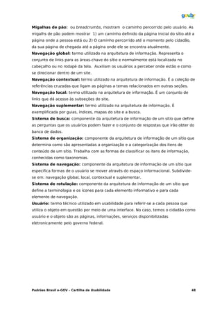 Migalhas de pão: ou breadcrumbs, mostram o caminho percorrido pelo usuário. As
migalhs de pão podem mostrar 1) um caminho definido da página inicial do sítio até a
página onde a pessoa está ou 2) O caminho percorrido até o momento pelo cidadão,
da sua página de chegada até a página onde ele se encontra atualmente.
Navegação global: termo utilizado na arquitetura de informação. Representa o
conjunto de links para as áreas-chave do sítio e normalmente está localizada no
cabeçalho ou no rodapé da tela. Auxiliam os usuários a perceber onde estão e como
se direcionar dentro de um site.
Navegação contextual: termo utilizado na arquitetura de informação. É a coleção de
referências cruzadas que ligam as páginas a temas relacionados em outras seções.
Navegação local: termo utilizado na arquitetura de informação. É um conjunto de
links que dá acesso às subseções do site.
Navegação suplementar: termo utilizado na arquitetura de informação. É
exemplificada por guias, índices, mapas do site e a busca.
Sistema de busca: componente da arquitetura de informação de um sítio que define
as perguntas que os usuários podem fazer e o conjunto de respostas que irão obter do
banco de dados.
Sistema de organização: componente da arquitetura de informação de um sítio que
determina como são apresentadas a organização e a categorização dos itens de
conteúdo de um sítio. Trabalha com as formas de classificar os itens de informação,
conhecidas como taxonomias.
Sistema de navegação: componente da arquitetura de informação de um sítio que
especifica formas de o usuário se mover através do espaço informacional. Subdivide-
se em: navegação global, local, contextual e suplementar.
Sistema de rotulação: componente da arquitetura de informação de um sítio que
define a terminologia e os ícones para cada elemento informativo e para cada
elemento de navegação.
Usuário: termo técnico utilizado em usabilidade para referir-se a cada pessoa que
utiliza o objeto em questão por meio de uma interface. No caso, temos o cidadão como
usuário e o objeto são as páginas, informações, serviços disponibilizadas
eletronicamente pelo governo federal.




Padrões Brasil e-GOV – Cartilha de Usabilidade                                        48
 