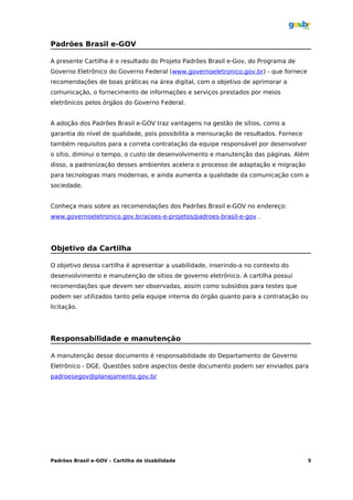 Padrões Brasil e-GOV

A presente Cartilha é o resultado do Projeto Padrões Brasil e-Gov, do Programa de
Governo Eletrônico do Governo Federal (www.governoeletronico.gov.br) - que fornece
recomendações de boas práticas na área digital, com o objetivo de aprimorar a
comunicação, o fornecimento de informações e serviços prestados por meios
eletrônicos pelos órgãos do Governo Federal.


A adoção dos Padrões Brasil e-GOV traz vantagens na gestão de sítios, como a
garantia do nível de qualidade, pois possibilita a mensuração de resultados. Fornece
também requisitos para a correta contratação da equipe responsável por desenvolver
o sítio, diminui o tempo, o custo de desenvolvimento e manutenção das páginas. Além
disso, a padronização desses ambientes acelera o processo de adaptação e migração
para tecnologias mais modernas, e ainda aumenta a qualidade da comunicação com a
sociedade.


Conheça mais sobre as recomendações dos Padrões Brasil e-GOV no endereço:
www.governoeletronico.gov.br/acoes-e-projetos/padroes-brasil-e-gov .




Objetivo da Cartilha

O objetivo dessa cartilha é apresentar a usabilidade, inserindo-a no contexto do
desenvolvimento e manutenção de sítios de governo eletrônico. A cartilha possui
recomendações que devem ser observadas, assim como subsídios para testes que
podem ser utilizados tanto pela equipe interna do órgão quanto para a contratação ou
licitação.




Responsabilidade e manutenção

A manutenção desse documento é responsabilidade do Departamento de Governo
Eletrônico - DGE. Questões sobre aspectos deste documento podem ser enviados para
padroesegov@planejamento.gov.br




Padrões Brasil e-GOV – Cartilha de Usabilidade                                         5
 