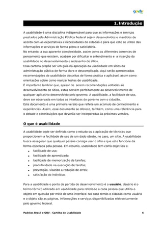 1. Introdução

A usabilidade é uma disciplina indispensável para que as informações e serviços
prestados pela Administração Pública Federal sejam desenvolvidos e mantidos de
acordo com as expectativas e necessidades do cidadão e para que este se utilize das
informações e serviços de forma plena e satisfatória.
No entanto, a sua aparente complexidade, assim como as diferentes correntes de
pensamento que existem, acabam por dificultar o entendimento e a inserção da
usabilidade no desenvolvimento e redesenho de sítios.
Essa cartilha propõe ser um guia na aplicação da usabilidade em sítios da
administração pública de forma clara e descomplicada. Aqui serão apresentadas
recomendações de usabilidade descritas de forma prática e aplicável, assim como
orientações sobre como realizar testes de usabilidade.
É importante lembrar que, apesar de serem recomendações voltadas ao
desenvolvimento de sítios, estas servem perfeitamente ao desenvolvimento de
qualquer aplicativo desenvolvido pelo governo. A usabilidade, a facilidade de uso,
deve ser observada em todas as interfaces do governo com o cidadão.
Este documento é uma primeira versão que reflete um acúmulo de conhecimento e
experiências. Assim, esse documento se oferece, também, como uma referência para
o debate e contribuições que deverão ser incorporadas às próximas versões.


O que é usabilidade

A usabilidade pode ser definida como o estudo ou a aplicação de técnicas que
proporcionem a facilidade de uso de um dado objeto, no caso, um sítio. A usabilidade
busca assegurar que qualquer pessoa consiga usar o sítio e que este funcione da
forma esperada pela pessoa. Em resumo, usabilidade tem como objetivos a:
      facilidade de uso;
      facilidade de aprendizado;
      facilidade de memorização de tarefas;
      produtividade na execução de tarefas;
      prevenção, visando a redução de erros;
      satisfação do indivíduo.


Para a usabilidade o ponto de partida do desenvolvimento é o usuário. Usuário é o
termo técnico utilizado em usabilidade para referir-se a cada pessoa que utiliza o
objeto em questão por meio de uma interface. No caso temos o cidadão como usuário
e o objeto são as páginas, informações e serviços disponibilizadas eletronicamente
pelo governo federal.


Padrões Brasil e-GOV – Cartilha de Usabilidade                                         6
 
