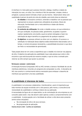 A interface é o meio pelo qual a pessoa intervém, dialoga, modifica o objeto da
interação (no caso, um sítio). Se a interface é fácil de aprender, simples, direta e
amigável, a pessoa estará inclinada a fazer uso da mesma. Desenvolver sítios com
usabilidade é pensar do ponto de vista do cidadão, para tanto deve-se observar:
           O cidadão: é necessário conhecer, entender e trabalhar com as pessoas que
            representam os atuais e potenciais utilizadores do produto. Níveis de
            educação, familiaridade com o meio eletrônico e idade são fatores
            preponderantes;
           O contexto da utilização: De onde o cidadão acessa, em que ambiente e
            em que condições. As pessoas estão, geralmente, ocupadas e querem
            realizar rapidamente uma tarefa a qual se sentem obrigadas a fazer (ex:
            solicitação de algum benefício ou pagamento de qualquer espécie).

           O objetivo: as pessoas utilizam os sítios com um objetivo. O sucesso e a
            satisfação na realização desse objetivo estão diretamente relacionados com o
            tempo, o número de passos necessários, a possibilidade de prever o que deve
            ser feito e a necessidade de aprendizado.


Todo projeto deve ter em conta a experiência que o cidadão irá vivenciar nas páginas
do sítio. O objetivo da aplicação da usabilidade é que cada pessoa que visite o sítio
encontre o que está buscando de maneira simples, e que se sinta a vontade para
retornar ao sítio sempre que quiser ou precisar.


INTERAÇÃO      HUMANO- COMPUTADOR

A Interação Humano-Computador (HCI ou IHC) remete a clareza e facilidade de uso de
interfaces eletrônicas, incluindo um programa de computador ou sítio. A disciplina de
IHC visa construir o conhecimento teórico necessário para embasar o desenho de
interfaces que garantam uma boa usabilidade.




A usabilidade é interesse de todos

A usabilidade é um processo colaborativo, interdisciplinar, assim é importante que
todo membro da equipe envolvida com o sítio possua, pelo menos, a consciência da
necessidade da usabilidade e conheça o básico da sua aplicação.
A necessidade da figura de um especialista, ou da contratação de uma empresa ou um
consultor pode existir, mas não devem caber apenas a estes o comprometimento com
a usabilidade. A preocupação com a facilidade de utilizar o sítio deve estar presente
(entre outras situações):
          Na concepção do sítio e de seus serviços;
          Na programação da aplicação;
Padrões Brasil e-GOV – Cartilha de Usabilidade                                          7
 