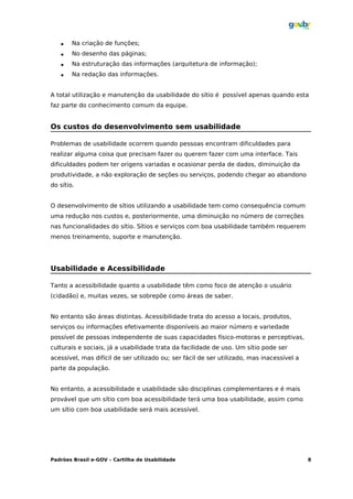    Na criação de funções;
       No desenho das páginas;
       Na estruturação das informações (arquitetura de informação);
       Na redação das informações.


A total utilização e manutenção da usabilidade do sítio é possível apenas quando esta
faz parte do conhecimento comum da equipe.


Os custos do desenvolvimento sem usabilidade

Problemas de usabilidade ocorrem quando pessoas encontram dificuldades para
realizar alguma coisa que precisam fazer ou querem fazer com uma interface. Tais
dificuldades podem ter origens variadas e ocasionar perda de dados, diminuição da
produtividade, a não exploração de seções ou serviços, podendo chegar ao abandono
do sítio.


O desenvolvimento de sítios utilizando a usabilidade tem como consequência comum
uma redução nos custos e, posteriormente, uma diminuição no número de correções
nas funcionalidades do sítio. Sítios e serviços com boa usabilidade também requerem
menos treinamento, suporte e manutenção.




Usabilidade e Acessibilidade

Tanto a acessibilidade quanto a usabilidade têm como foco de atenção o usuário
(cidadão) e, muitas vezes, se sobrepõe como áreas de saber.


No entanto são áreas distintas. Acessibilidade trata do acesso a locais, produtos,
serviços ou informações efetivamente disponíveis ao maior número e variedade
possível de pessoas independente de suas capacidades físico-motoras e perceptivas,
culturais e sociais, já a usabilidade trata da facilidade de uso. Um sítio pode ser
acessível, mas difícil de ser utilizado ou; ser fácil de ser utilizado, mas inacessível a
parte da população.


No entanto, a acessibilidade e usabilidade são disciplinas complementares e é mais
provável que um sítio com boa acessibilidade terá uma boa usabilidade, assim como
um sítio com boa usabilidade será mais acessível.




Padrões Brasil e-GOV – Cartilha de Usabilidade                                              8
 