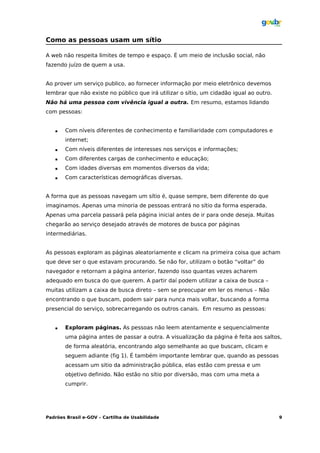 Como as pessoas usam um sítio

A web não respeita limites de tempo e espaço. É um meio de inclusão social, não
fazendo juízo de quem a usa.


Ao prover um serviço publico, ao fornecer informação por meio eletrônico devemos
lembrar que não existe no público que irá utilizar o sítio, um cidadão igual ao outro.
Não há uma pessoa com vivência igual a outra. Em resumo, estamos lidando
com pessoas:


      Com níveis diferentes de conhecimento e familiaridade com computadores e
       internet;
      Com níveis diferentes de interesses nos serviços e informações;
      Com diferentes cargas de conhecimento e educação;
      Com idades diversas em momentos diversos da vida;
      Com características demográficas diversas.


A forma que as pessoas navegam um sítio é, quase sempre, bem diferente do que
imaginamos. Apenas uma minoria de pessoas entrará no sítio da forma esperada.
Apenas uma parcela passará pela página inicial antes de ir para onde deseja. Muitas
chegarão ao serviço desejado através de motores de busca por páginas
intermediárias.


As pessoas exploram as páginas aleatoriamente e clicam na primeira coisa que acham
que deve ser o que estavam procurando. Se não for, utilizam o botão “voltar” do
navegador e retornam a página anterior, fazendo isso quantas vezes acharem
adequado em busca do que querem. A partir daí podem utilizar a caixa de busca –
muitas utilizam a caixa de busca direto – sem se preocupar em ler os menus – Não
encontrando o que buscam, podem sair para nunca mais voltar, buscando a forma
presencial do serviço, sobrecarregando os outros canais. Em resumo as pessoas:


      Exploram páginas. As pessoas não leem atentamente e sequencialmente
       uma página antes de passar a outra. A visualização da página é feita aos saltos,
       de forma aleatória, encontrando algo semelhante ao que buscam, clicam e
       seguem adiante (fig 1). É também importante lembrar que, quando as pessoas
       acessam um sitio da administração pública, elas estão com pressa e um
       objetivo definido. Não estão no sítio por diversão, mas com uma meta a
       cumprir.




Padrões Brasil e-GOV – Cartilha de Usabilidade                                           9
 