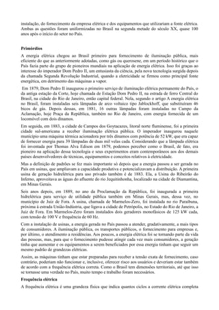 instalação, do fornecimento da empresa elétrica e dos equipamentos que utilizariam a fonte elétrica. 
Ambas as questões foram uniformizadas no Brasil na segunda metade do século XX, quase 100 
anos após o início do setor no País. 
Primórdios 
A energia elétrica chegou ao Brasil primeiro para fornecimento de iluminação pública, mais 
eficiente do que as anteriormente adotadas, como gás ou querosene, em um período histórico que o 
País fazia parte do grupo de pioneiros mundiais na aplicação de energia elétrica. Isso foi graças ao 
interesse do imperador Dom Pedro II, um entusiasta da ciência, pela nova tecnologia surgida depois 
da chamada Segunda Revolução Industrial, quando a eletricidade se firmou como principal fonte 
energética, em detrimento das máquinas a vapor. 
Em 1879, Dom Pedro II inaugurou o primeiro serviço de iluminação elétrica permanente do País, o 
da antiga estação da Corte, hoje chamada de Estação Dom Pedro II, na estrada de ferro Central do 
Brasil, na cidade do Rio de Janeiro, então capital federal. Nela, segundo o artigo A energia elétrica 
no Brasil, foram instaladas seis lâmpadas de arco voltaico tipo Jablockhoff, que substituíram 46 
bicos de gás. Depois dessas, em 1881, 16 outras lâmpadas foram instaladas no Campo da 
Aclamação, hoje Praça da República, também no Rio de Janeiro, com energia fornecida de um 
locomóvel com dois dínamos. 
Em seguida, em 1883, a cidade de Campos dos Goytacazes, litoral norte fluminense, foi a primeira 
cidade sul-americana a receber iluminação elétrica pública. O imperador inaugurou naquele 
município uma máquina térmica acionadora por três dínamos com potência de 52 kW, que era capaz 
de fornecer energia para 39 lâmpadas de duas mil velas cada. Considerando que a lâmpada elétrica 
foi inventada por Thomas Alva Edison em 1879, podemos perceber como o Brasil, de fato, era 
pioneiro na aplicação dessa tecnologia e seus experimentos eram contemporâneos aos dos demais 
países desenvolvedores de técnicas, equipamentos e conceitos relativos à eletricidade. 
Mas a definição de padrões se fez mais importante só depois que a energia passou a ser gerada no 
País em usinas, que ampliavam a capacidade produtiva e potencializavam a distribuição. A primeira 
usina de geração hidrelétrica para uso privado também é de 1883. Ela, a Usina do Ribeirão do 
Inferno, aproveitava as águas do afluente do rio Jequitinhonha, localizado na cidade de Diamantina, 
em Minas Gerais. 
Seis anos depois, em 1889, no ano da Proclamação da República, foi inaugurada a primeira 
hidrelétrica para serviço de utilidade pública também em Minas Gerais, mas, dessa vez, no 
município de Juiz de Fora. A usina, chamada de Marmelos-Zero, foi instalada no rio Paraibuna, 
próxima à estrada União-Indústria, que ligava a cidade de Petrópolis, no Estado do Rio de Janeiro, a 
Juiz de Fora. Em Marmelos-Zero foram instalados dois geradores monofásicos de 125 kW cada, 
com tensão de 100 V e frequência de 60 Hz. 
Com a instalação de usinas, a energia gerada no País passou a atender, gradativamente, a mais tipos 
de consumidores. A iluminação pública, os transportes públicos, o fornecimento para empresas e, 
por último, o atendimento a residências. Aos poucos, a energia elétrica foi se tornando parte da vida 
das pessoas, mas, para que o fornecimento pudesse atingir cada vez mais consumidores, a geração 
tinha que aumentar e os equipamentos a serem beneficiados por essa energia tinham que seguir um 
mesmo padrão de grandezas elétricas. 
Assim, as máquinas tinham que estar preparadas para receber a tensão exata de fornecimento, caso 
contrário, poderiam não funcionar e, inclusive, oferecer risco aos usuários e deveriam estar também 
de acordo com a frequência elétrica correta. Como o Brasil tem dimensões territoriais, até que isso 
se tornasse uma verdade no País, muito tempo e trabalho foram necessários. 
Frequência elétrica 
A frequência elétrica é uma grandeza física que indica quantos ciclos a corrente elétrica completa 
 