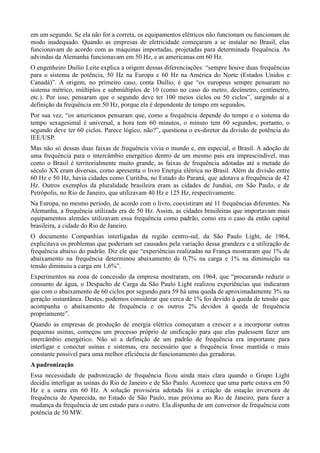 em um segundo. Se ela não for a correta, os equipamentos elétricos não funcionam ou funcionam de 
modo inadequado. Quando as empresas de eletricidade começaram a se instalar no Brasil, elas 
funcionavam de acordo com as máquinas importadas, projetadas para determinada frequência. As 
advindas da Alemanha funcionavam em 50 Hz, e as americanas em 60 Hz. 
O engenheiro Duílio Leite explica a origem dessas diferenciações: “sempre houve duas frequências 
para o sistema de potência, 50 Hz na Europa e 60 Hz na América do Norte (Estados Unidos e 
Canadá)”. A origem, no primeiro caso, conta Duílio, é que “os europeus sempre pensaram no 
sistema métrico, múltiplos e submúltiplos de 10 (como no caso do metro, decímetro, centímetro, 
etc.). Por isso, pensaram que o segundo deve ter 100 meios ciclos ou 50 ciclos”, surgindo aí a 
definição da frequência em 50 Hz, porque ela é dependente de tempo em segundos. 
Por sua vez, “os americanos pensaram que, como a frequência depende do tempo e o sistema do 
tempo sexagesimal é universal, a hora tem 60 minutos, o minuto tem 60 segundos, portanto, o 
segundo deve ter 60 ciclos. Parece lógico, não?”, questiona o ex-diretor da divisão de potência do 
IEE/USP. 
Mas não só dessas duas faixas de frequência vivia o mundo e, em especial, o Brasil. A adoção de 
uma frequência para o intercâmbio energético dentro de um mesmo país era imprescindível, mas 
como o Brasil é territorialmente muito grande, as faixas de frequência adotadas até a metade do 
século XX eram diversas, como apresenta o livro Energia elétrica no Brasil. Além da divisão entre 
60 Hz e 50 Hz, havia cidades como Curitiba, no Estado do Paraná, que adotava a frequência de 42 
Hz. Outros exemplos da pluralidade brasileira eram as cidades de Jundiaí, em São Paulo, e de 
Petrópolis, no Rio de Janeiro, que utilizavam 40 Hz e 125 Hz, respectivamente. 
Na Europa, no mesmo período, de acordo com o livro, coexistiram até 11 frequências diferentes. Na 
Alemanha, a frequência utilizada era de 50 Hz. Assim, as cidades brasileiras que importavam mais 
equipamentos alemães utilizavam essa frequência como padrão, como era o caso da então capital 
brasileira, a cidade do Rio de Janeiro. 
O documento Companhias interligadas da região centro-sul, da São Paulo Light, de 1964, 
explicitava os problemas que poderiam ser causados pela variação dessa grandeza e a utilização de 
frequência abaixo do padrão. Diz ele que “experiências realizadas na França mostraram que 1% de 
abaixamento na frequência determinou abaixamento de 0,7% na carga e 1% na diminuição na 
tensão diminuiu a carga em 1,6%”. 
Experimentos na zona de concessão da empresa mostraram, em 1964, que “procurando reduzir o 
consumo de água, o Despacho de Carga da São Paulo Light realizou experiências que indicaram 
que com o abaixamento de 60 ciclos por segundo para 59 há uma queda de aproximadamente 3% na 
geração instantânea. Destes, podemos considerar que cerca de 1% foi devido à queda de tensão que 
acompanha o abaixamento de frequência e os outros 2% devidos à queda de frequência 
propriamente”. 
Quando as empresas de produção de energia elétrica começaram a crescer e a incorporar outras 
pequenas usinas, começou um processo próprio de unificação para que elas pudessem fazer um 
intercâmbio energético. Não só a definição de um padrão de frequência era importante para 
interligar e conectar usinas e sistemas, era necessário que a frequência fosse mantida o mais 
constante possível para uma melhor eficiência de funcionamento das geradoras. 
A padronização 
Essa necessidade de padronização de frequência ficou ainda mais clara quando o Grupo Light 
decidiu interligar as usinas do Rio de Janeiro e de São Paulo. Acontece que uma parte estava em 50 
Hz e a outra em 60 Hz. A solução provisória adotada foi a criação da estação inversora de 
frequência de Aparecida, no Estado de São Paulo, mas próxima ao Rio de Janeiro, para fazer a 
mudança da frequência de um estado para o outro. Ela dispunha de um conversor de frequência com 
potência de 50 MW. 
 