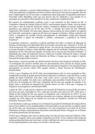 Antes disso, entretanto, o governo federal publicou o Decreto-Lei nº 852, de 11 de novembro de 
1938, para padronizar a frequência em todo o território nacional em 50 ciclos por segundo. Deu um 
prazo, improrrogável, de oito anos para o cumprimento dessa disposição. O engenheiro eletricista e 
historiador Gildo Magalhães conta que esse decreto não foi obedecido e essa questão foi se 
arrastando até a década de 1960, quando foi, de fato, estabelecido o padrão de 60 Hz. 
Há registros de uniformizações estaduais, como a que aconteceu no Rio Grande do Sul. A 
Companhia Estadual de Energia Elétrica (CEEE), concessionária daquele Estado, cerca de quatro 
anos após a data do primeiro decreto-lei, alterou a frequência adotada nas poucas cidades rio-grandenses 
que operavam em 60 Hz para 50 Hz, a exemplo de Caxias do Sul, Garibaldi, 
Tupanciretã e Rio Grande. Por outro lado, algumas concessionárias de outros estados, em especial 
do Centro-Sul, continuaram a operar em 60 ciclos por segundo. Conforme o folheto explicativo da 
CEEE, a frequência foi mantida “devido principalmente às dificuldades criadas pela Segunda 
Guerra Mundial e, depois de terminado o conflito, continuaram a expandir-se na mesma 
frequência”. 
O engenheiro eletricista e mecânico, ex-diretor presidente da Light e ex-diretor de Operação de 
Sistemas da Eletrobras José Marcondes Brito de Carvalho acrescenta que o Decreto nº 41.019, de 
26 de fevereiro de 1957, estabelecia no artigo 46 que, “nos serviços de energia elétrica será adotada 
a corrente alternativa, trifásica, sendo admitida, enquanto não for unificada a frequência no País, as 
frequências de 50 e 60 ciclos por segundo, de acordo com a zona em que estiverem instaladas”. A 
delimitação das zonas de frequências ficaria a critério do Conselho Nacional de Águas e Energia 
Elétrica (CNAEE), órgão extinto do Ministério de Minas e Energia que deu origem à Agência 
Nacional de Energia Elétrica (Aneel). 
Dessa forma, é possível perceber que definitivamente não havia uma frequência unificada no País. 
“A interligação dos diversos sistemas para um aproveitamento mais racional de energia gerada 
exigiu uma solução definitiva para este problema da unificação da frequência. Esta situação já trazia 
preocupações ao governo, desde 1954, quando instituiu o Plano Nacional de Eletrificação”, 
relembra Brito. 
O fato é que a frequência de 60 Hz tinha uma predominância cada vez mais acentuada no País, 
notadamente em áreas de grande desenvolvimento industrial e econômico, como São Paulo e outras 
cidades da região Centro-Sul. Este fator, entre outros, levou o governo federal a adotar esta 
frequência como padrão. Foi então com a publicação, pelo presidente Castelo Branco, da Lei nº 
4.454, de 6 de novembro de 1964, que a frequência de 60 ciclos por segundo foi adotada. A lei 
dispôs sobre a unificação de frequência da corrente elétrica no País e dizia que o emprego de 
frequência seria progressivo, definido pelo MME. 
A partir de 1965, a Light iniciou o processo de conversão de frequência na área do Rio de Janeiro 
que levou sete anos, concluído em 1971, sendo que ela tinha como prazo até 1973. Além disso, o 
Estado do Rio Grande do Sul, que alterou sua frequência com o decreto-lei de 1938 e 26 anos 
depois, pela lei de 1964, teve que modificar novamente seus sistemas, aderindo ao novo padrão por 
completo em 1978, depois de um trabalho de conversão de frequência, iniciado em 1969 pela 
Eletrobras, Eletrosul e CEEE. 
A lei determinava ainda que nenhuma nova instalação de geração de distribuição de energia elétrica 
para serviços públicos ou de utilidade pública seria autorizada sem que operasse ou pudesse operar 
em 60 Hz, salvo em circunstâncias excepcionais. Um caso excepcional a ser citado foi da Usina 
Hidrelétrica de Itaipu, empreendimento binacional construído pelo Brasil e Paraguai, no rio Paraná, 
em território pertencente aos dois países. 
O fato é que o Paraguai, bem como os demais países do cone sul latino americano (Bolívia, Chile, 
Argentina e Uruguai), utiliza como padrão a frequência em 50 Hz. Como o Brasil divide metade da 
energia gerada pela binacional com o país vizinho, a definição de como essa energia seria produzida 
foi uma questão polêmica, das muitas, envolvendo a obra da usina. 
 
