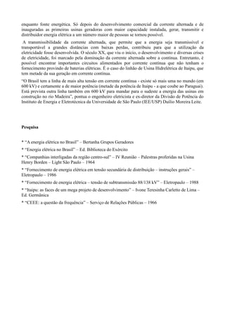 enquanto fonte energética. Só depois do desenvolvimento comercial da corrente alternada e de 
inauguradas as primeiras usinas geradoras com maior capacidade instalada, gerar, transmitir e 
distribuidor energia elétrica a um número maior de pessoas se tornou possível. 
A transmissibilidade da corrente alternada, que permite que a energia seja transmissível e 
transportável a grandes distâncias com baixas perdas, contribuiu para que a utilização da 
eletricidade fosse desenvolvida. O século XX, que viu o início, o desenvolvimento e diversas crises 
de eletricidade, foi marcado pela dominação da corrente alternada sobre a contínua. Entretanto, é 
possível encontrar importantes circuitos alimentados por corrente contínua que não tenham o 
fornecimento provindo de baterias elétricas. É o caso do linhão de Usina Hidrelétrica de Itaipu, que 
tem metade da sua geração em corrente contínua. 
“O Brasil tem a linha de mais alta tensão em corrente contínua - existe só mais uma no mundo (em 
600 kV) e certamente a de maior potência (metade da potência de Itaipu - a que coube ao Paraguai). 
Está prevista outra linha também em 600 kV para mandar para o sudeste a energia das usinas em 
construção no rio Madeira”, pontua o engenheiro eletricista e ex-diretor da Divisão de Potência do 
Instituto de Energia e Eletrotécnica da Universidade de São Paulo (IEE/USP) Duílio Moreira Leite. 
Pesquisa 
* “A energia elétrica no Brasil” – Bertanha Grupos Geradores 
* “Energia elétrica no Brasil” – Ed. Biblioteca do Exército 
* “Companhias interligadas da região centro-sul” – IV Reunião – Palestras proferidas na Usina 
Henry Borden – Light São Paulo – 1964 
* “Fornecimento de energia elétrica em tensão secundária de distribuição – instruções gerais” – 
Eletropaulo – 1986 
* “Fornecimento de energia elétrica – tensão de subtransmissão 88/138 kV” – Eletropaulo – 1988 
* “Itaipu: as faces de um mega projeto de desenvolvimento” – Ivone Teresinha Carletto de Lima – 
Ed. Germânica 
* “CEEE: a questão da frequência” – Serviço de Relações Públicas – 1966 
